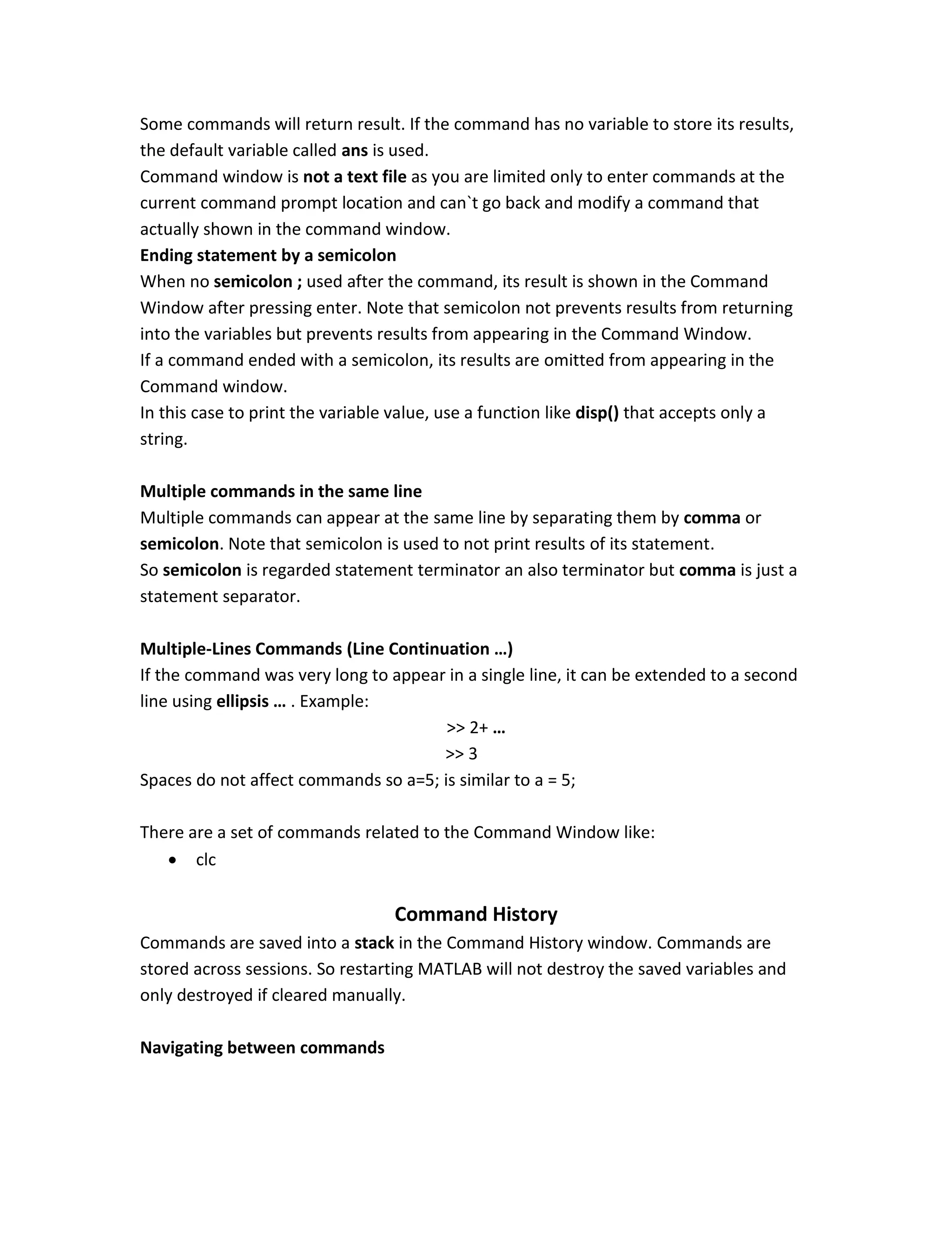 Some commands will return result. If the command has no variable to store its results, the default variable called ans is used. Command window is not a text file as you are limited only to enter commands at the current command prompt location and can`t go back and modify a command that actually shown in the command window. Ending statement by a semicolon When no semicolon ; used after the command, its result is shown in the Command Window after pressing enter. Note that semicolon not prevents results from returning into the variables but prevents results from appearing in the Command Window. If a command ended with a semicolon, its results are omitted from appearing in the Command window. In this case to print the variable value, use a function like disp() that accepts only a string. Multiple commands in the same line Multiple commands can appear at the same line by separating them by comma or semicolon. Note that semicolon is used to not print results of its statement. So semicolon is regarded statement terminator an also terminator but comma is just a statement separator. Multiple-Lines Commands (Line Continuation …) If the command was very long to appear in a single line, it can be extended to a second line using ellipsis … . Example: >> 2+ … >> 3 Spaces do not affect commands so a=5; is similar to a = 5; There are a set of commands related to the Command Window like:  clc Command History Commands are saved into a stack in the Command History window. Commands are stored across sessions. So restarting MATLAB will not destroy the saved variables and only destroyed if cleared manually. Navigating between commands 