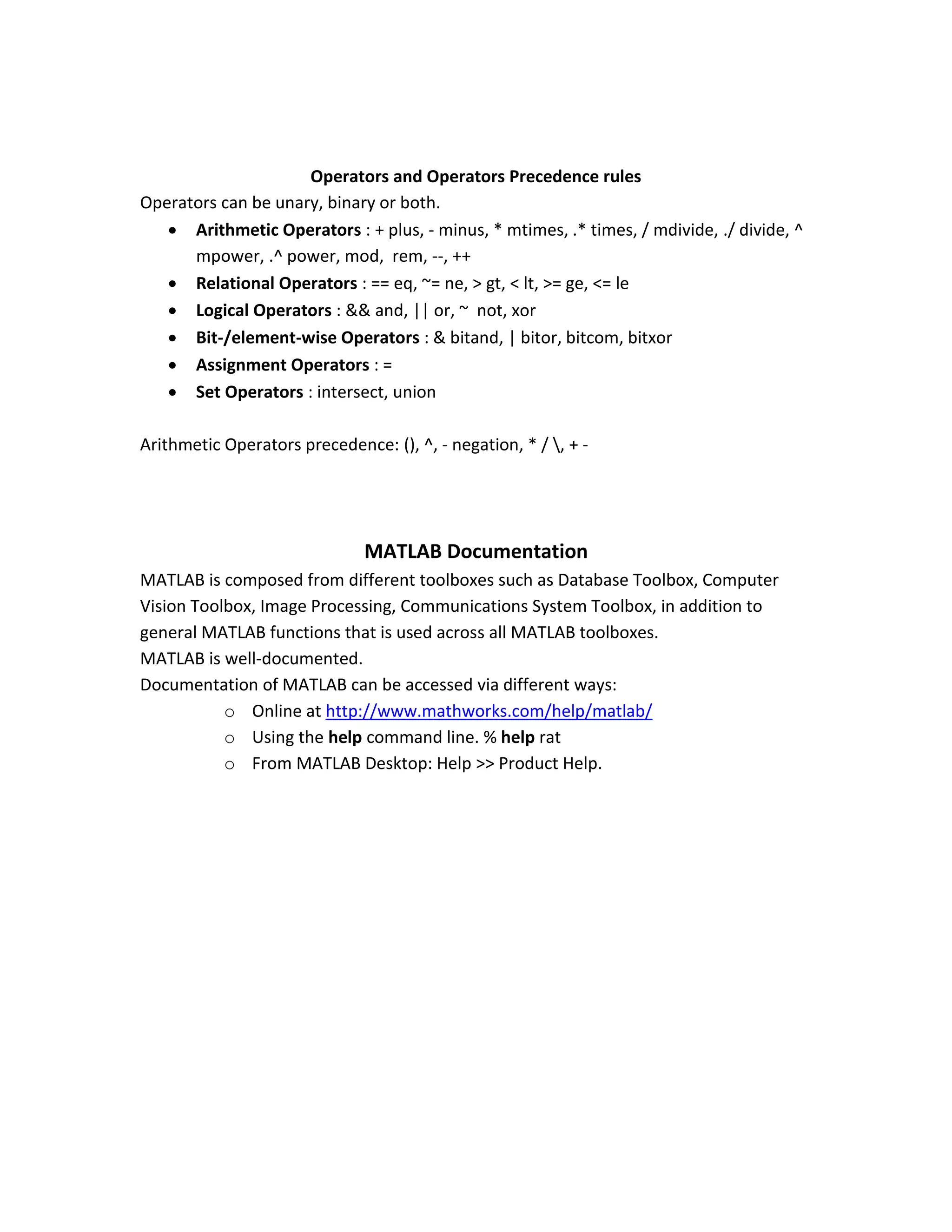 Operators and Operators Precedence rules Operators can be unary, binary or both.  Arithmetic Operators : + plus, - minus, * mtimes, .* times, / mdivide, ./ divide, ^ mpower, .^ power, mod, rem, --, ++  Relational Operators : == eq, ~= ne, > gt, < lt, >= ge, <= le  Logical Operators : && and, || or, ~ not, xor  Bit-/element-wise Operators : & bitand, | bitor, bitcom, bitxor  Assignment Operators : =  Set Operators : intersect, union Arithmetic Operators precedence: (), ^, - negation, * / , + - MATLAB Documentation MATLAB is composed from different toolboxes such as Database Toolbox, Computer Vision Toolbox, Image Processing, Communications System Toolbox, in addition to general MATLAB functions that is used across all MATLAB toolboxes. MATLAB is well-documented. Documentation of MATLAB can be accessed via different ways: o Online at http://www.mathworks.com/help/matlab/ o Using the help command line. % help rat o From MATLAB Desktop: Help >> Product Help. 