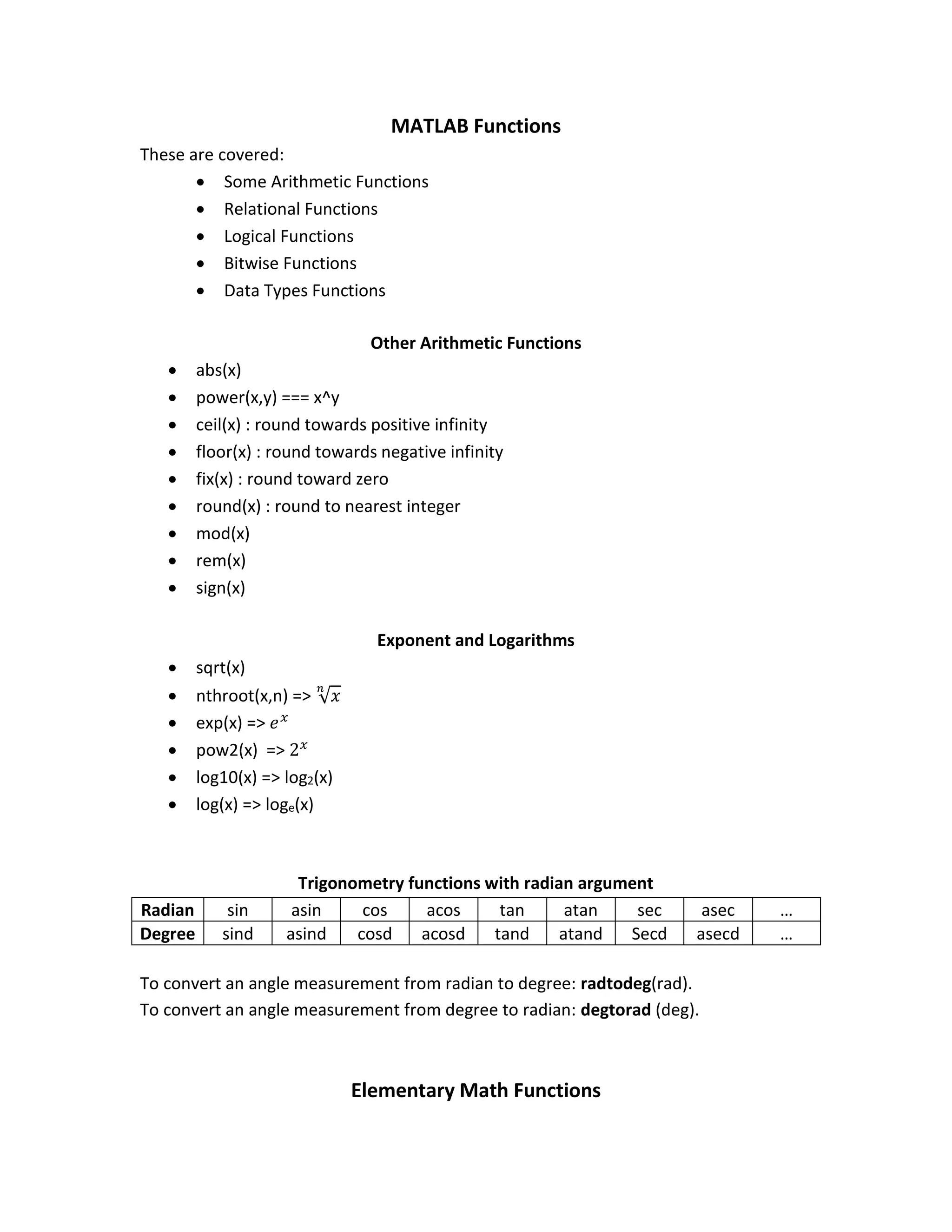 MATLAB Functions These are covered:  Some Arithmetic Functions  Relational Functions  Logical Functions  Bitwise Functions  Data Types Functions Other Arithmetic Functions  abs(x)  power(x,y) === x^y  ceil(x) : round towards positive infinity  floor(x) : round towards negative infinity  fix(x) : round toward zero  round(x) : round to nearest integer  mod(x)  rem(x)  sign(x) Exponent and Logarithms  sqrt(x)  nthroot(x,n) => √ 𝑥 𝑛  exp(x) => 𝑒 𝑥  pow2(x) => 2 𝑥  log10(x) => log2(x)  log(x) => loge(x) Trigonometry functions with radian argument Radian sin asin cos acos tan atan sec asec … Degree sind asind cosd acosd tand atand Secd asecd … To convert an angle measurement from radian to degree: radtodeg(rad). To convert an angle measurement from degree to radian: degtorad (deg). Elementary Math Functions 