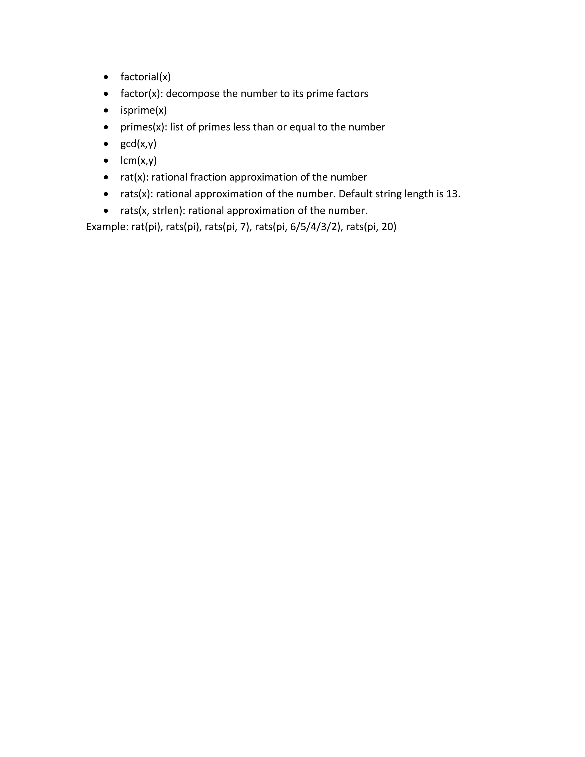  factorial(x)  factor(x): decompose the number to its prime factors  isprime(x)  primes(x): list of primes less than or equal to the number  gcd(x,y)  lcm(x,y)  rat(x): rational fraction approximation of the number  rats(x): rational approximation of the number. Default string length is 13.  rats(x, strlen): rational approximation of the number. Example: rat(pi), rats(pi), rats(pi, 7), rats(pi, 6/5/4/3/2), rats(pi, 20) 