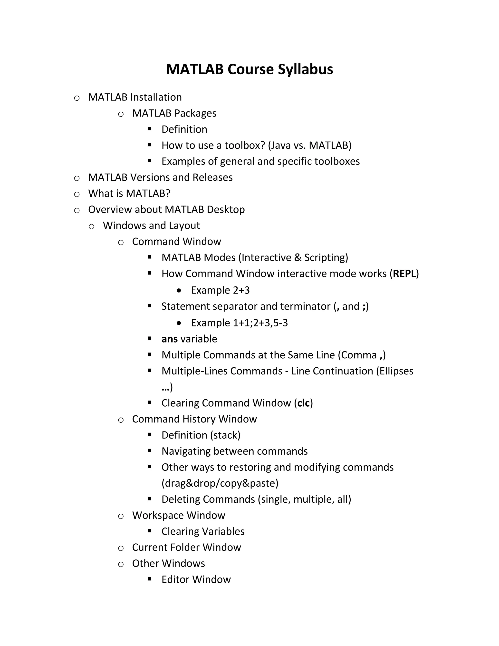 MATLAB Course Syllabus o MATLAB Installation o MATLAB Packages  Definition  How to use a toolbox? (Java vs. MATLAB)  Examples of general and specific toolboxes o MATLAB Versions and Releases o What is MATLAB? o Overview about MATLAB Desktop o Windows and Layout o Command Window  MATLAB Modes (Interactive & Scripting)  How Command Window interactive mode works (REPL)  Example 2+3  Statement separator and terminator (, and ;)  Example 1+1;2+3,5-3  ans variable  Multiple Commands at the Same Line (Comma ,)  Multiple-Lines Commands - Line Continuation (Ellipses …)  Clearing Command Window (clc) o Command History Window  Definition (stack)  Navigating between commands  Other ways to restoring and modifying commands (drag&drop/copy&paste)  Deleting Commands (single, multiple, all) o Workspace Window  Clearing Variables o Current Folder Window o Other Windows  Editor Window 
