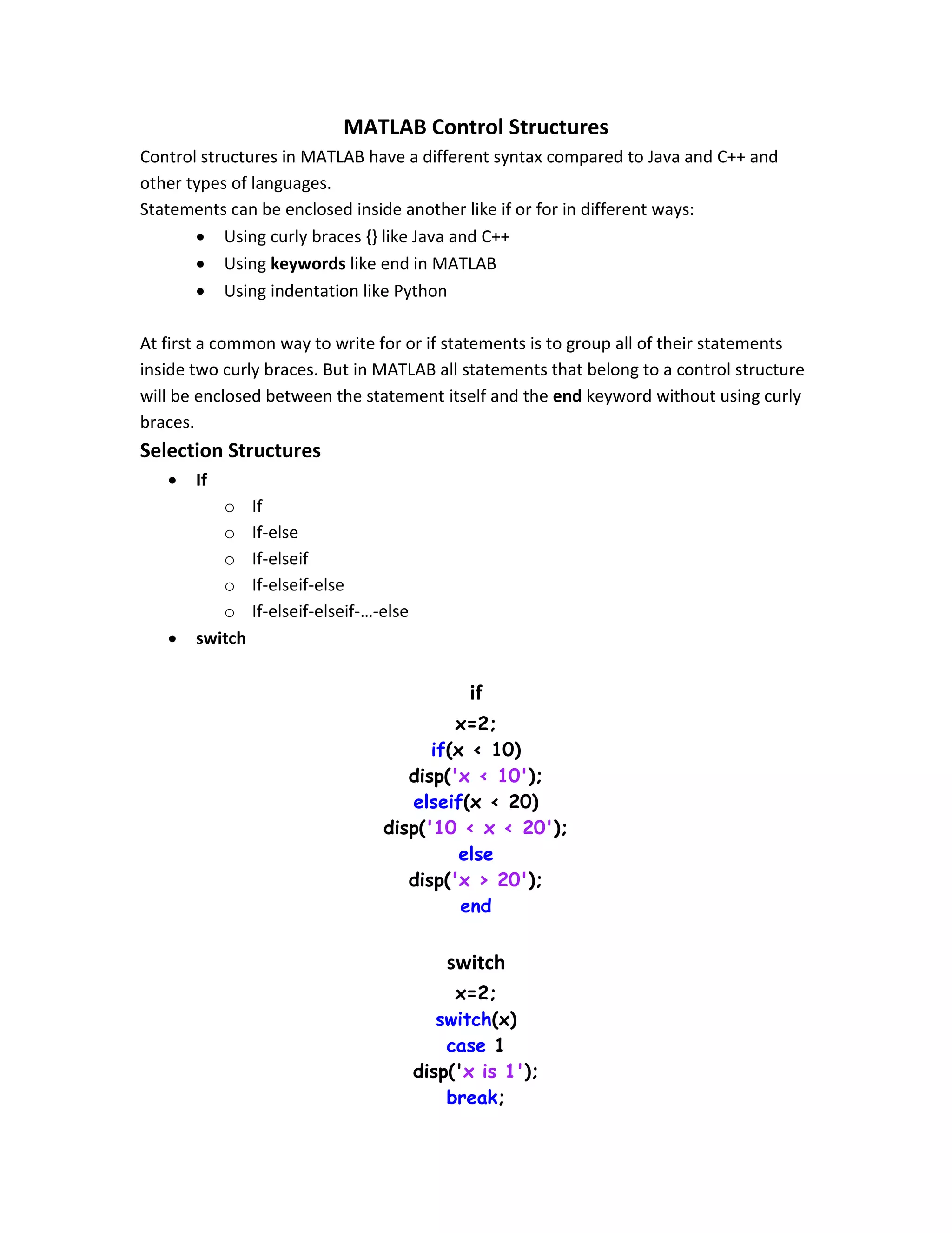 MATLAB Control Structures Control structures in MATLAB have a different syntax compared to Java and C++ and other types of languages. Statements can be enclosed inside another like if or for in different ways:  Using curly braces {} like Java and C++  Using keywords like end in MATLAB  Using indentation like Python At first a common way to write for or if statements is to group all of their statements inside two curly braces. But in MATLAB all statements that belong to a control structure will be enclosed between the statement itself and the end keyword without using curly braces. Selection Structures  If o If o If-else o If-elseif o If-elseif-else o If-elseif-elseif-…-else  switch if x=2; if(x < 10) disp('x < 10'); elseif(x < 20) disp('10 < x < 20'); else disp('x > 20'); end switch x=2; switch(x) case 1 disp('x is 1'); break; 