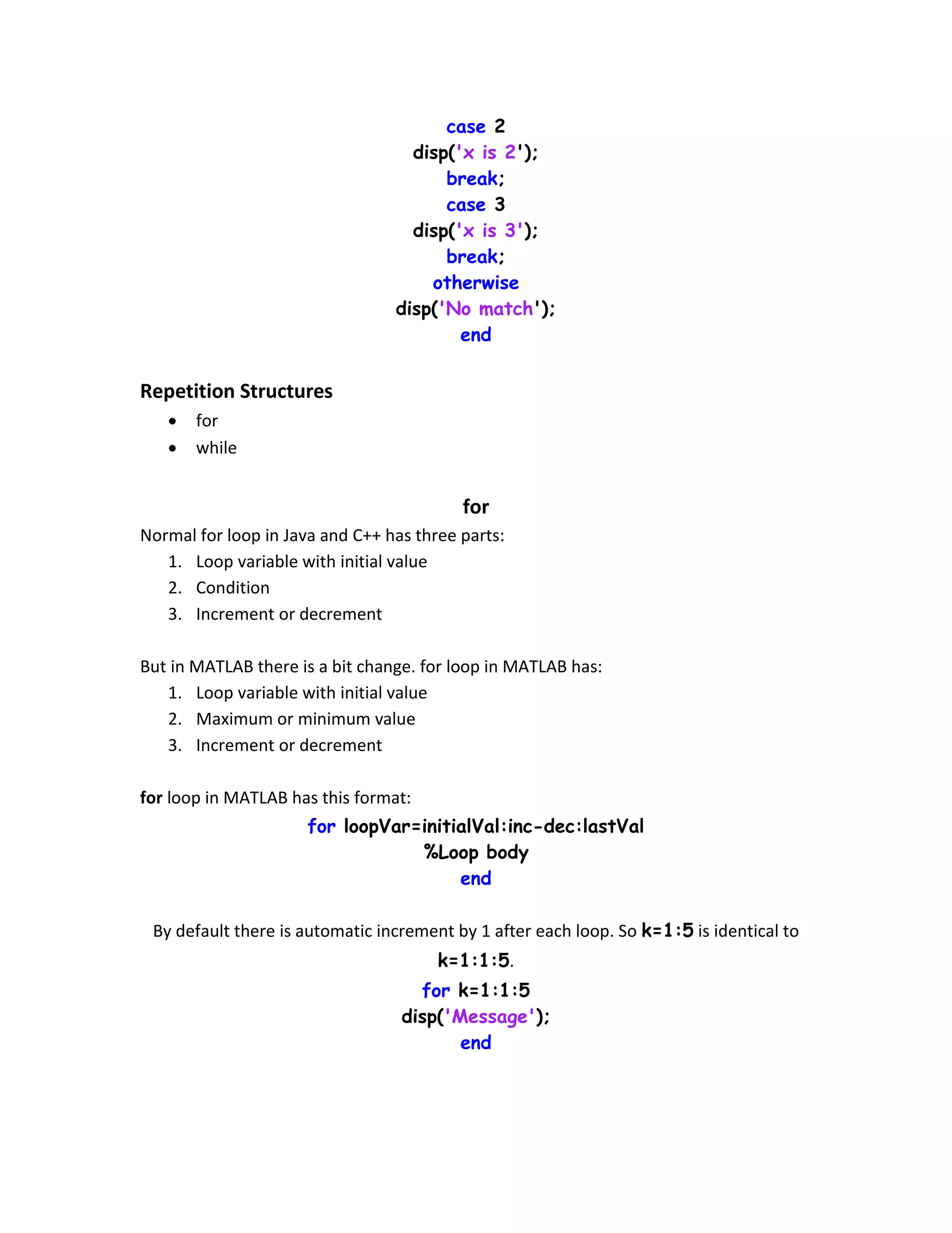 case 2 disp('x is 2'); break; case 3 disp('x is 3'); break; otherwise disp('No match'); end Repetition Structures  for  while for Normal for loop in Java and C++ has three parts: 1. Loop variable with initial value 2. Condition 3. Increment or decrement But in MATLAB there is a bit change. for loop in MATLAB has: 1. Loop variable with initial value 2. Maximum or minimum value 3. Increment or decrement for loop in MATLAB has this format: for loopVar=initialVal:inc-dec:lastVal %Loop body end By default there is automatic increment by 1 after each loop. So k=1:5 is identical to k=1:1:5. for k=1:1:5 disp('Message'); end 