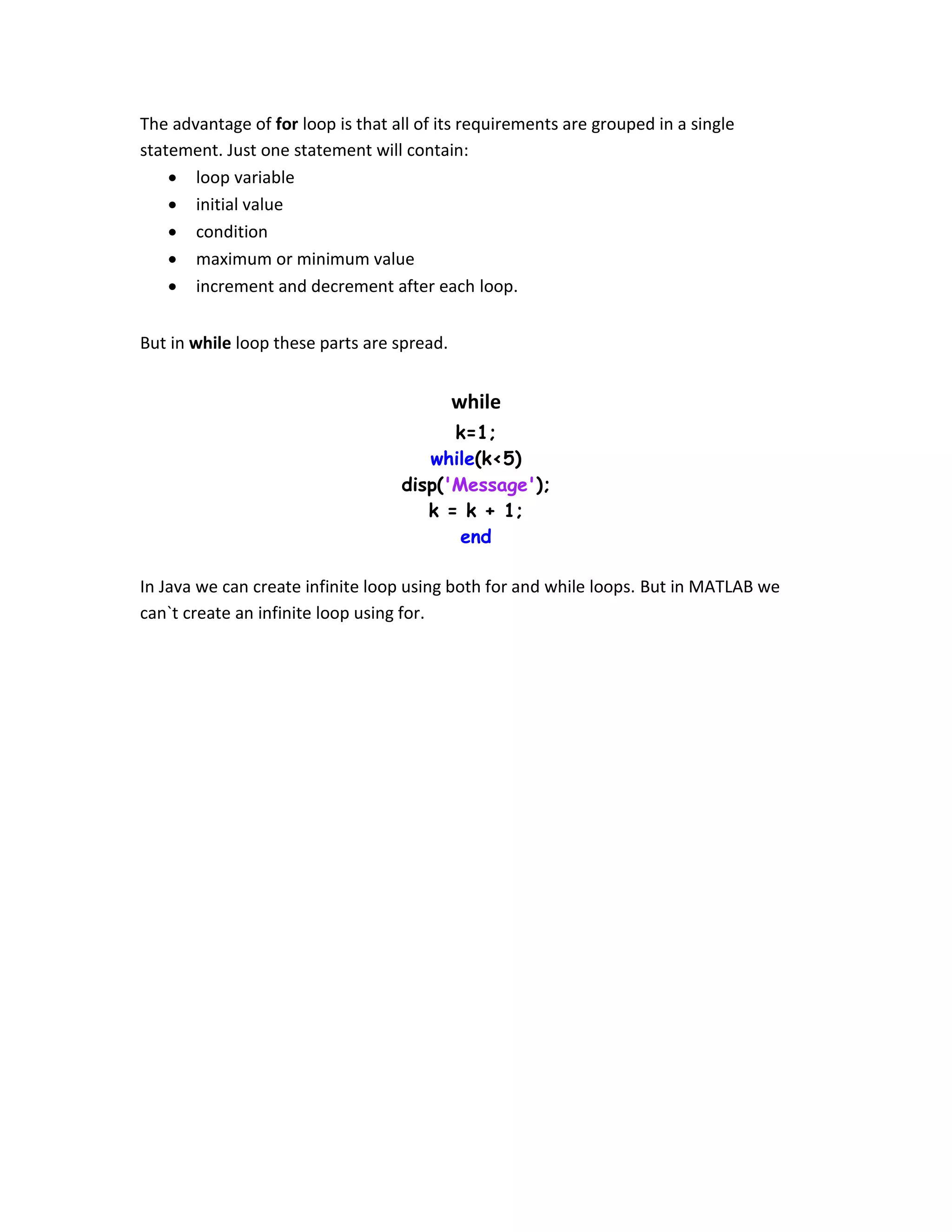 The advantage of for loop is that all of its requirements are grouped in a single statement. Just one statement will contain:  loop variable  initial value  condition  maximum or minimum value  increment and decrement after each loop. But in while loop these parts are spread. while k=1; while(k<5) disp('Message'); k = k + 1; end In Java we can create infinite loop using both for and while loops. But in MATLAB we can`t create an infinite loop using for. 