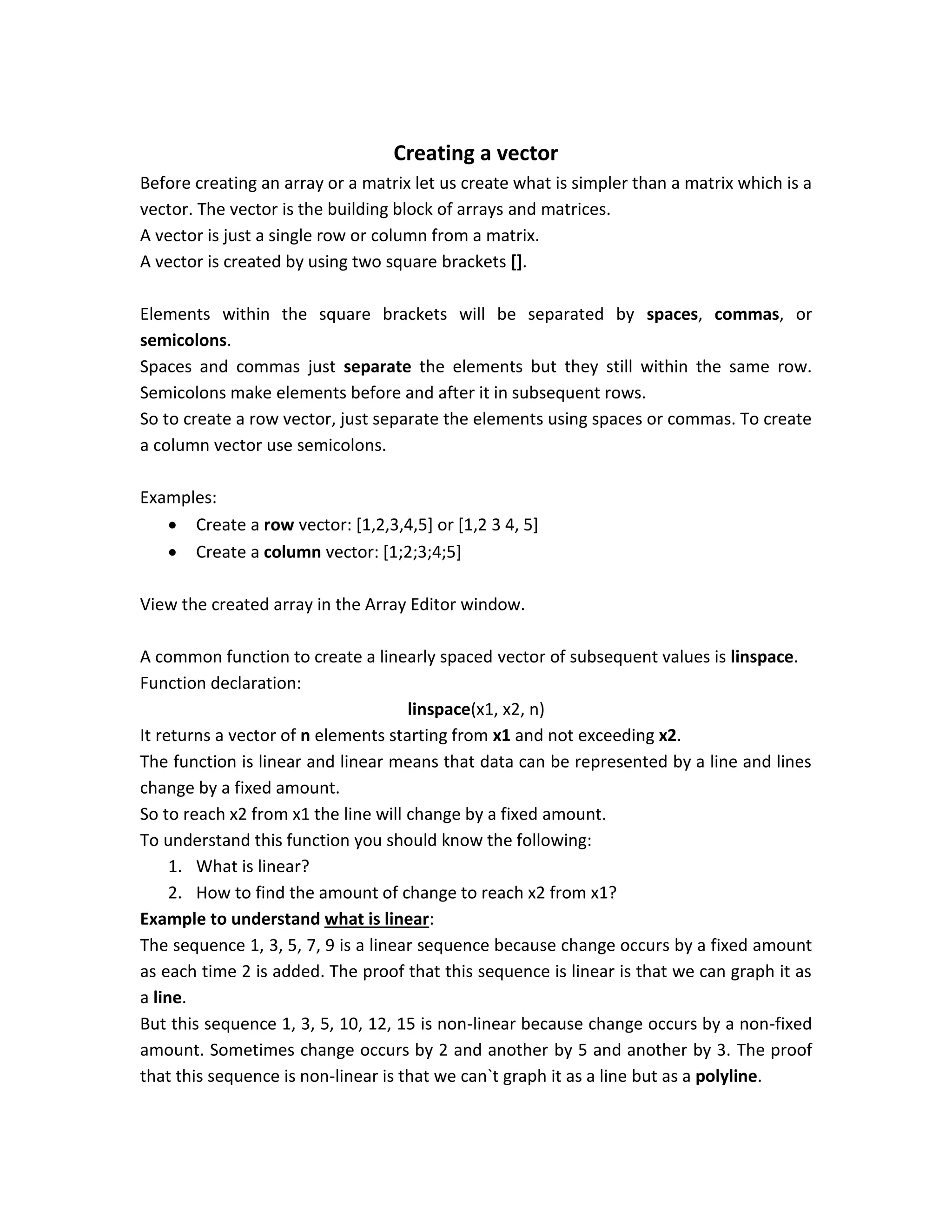 Creating a vector Before creating an array or a matrix let us create what is simpler than a matrix which is a vector. The vector is the building block of arrays and matrices. A vector is just a single row or column from a matrix. A vector is created by using two square brackets []. Elements within the square brackets will be separated by spaces, commas, or semicolons. Spaces and commas just separate the elements but they still within the same row. Semicolons make elements before and after it in subsequent rows. So to create a row vector, just separate the elements using spaces or commas. To create a column vector use semicolons. Examples:  Create a row vector: [1,2,3,4,5] or [1,2 3 4, 5]  Create a column vector: [1;2;3;4;5] View the created array in the Array Editor window. A common function to create a linearly spaced vector of subsequent values is linspace. Function declaration: linspace(x1, x2, n) It returns a vector of n elements starting from x1 and not exceeding x2. The function is linear and linear means that data can be represented by a line and lines change by a fixed amount. So to reach x2 from x1 the line will change by a fixed amount. To understand this function you should know the following: 1. What is linear? 2. How to find the amount of change to reach x2 from x1? Example to understand what is linear: The sequence 1, 3, 5, 7, 9 is a linear sequence because change occurs by a fixed amount as each time 2 is added. The proof that this sequence is linear is that we can graph it as a line. But this sequence 1, 3, 5, 10, 12, 15 is non-linear because change occurs by a non-fixed amount. Sometimes change occurs by 2 and another by 5 and another by 3. The proof that this sequence is non-linear is that we can`t graph it as a line but as a polyline. 