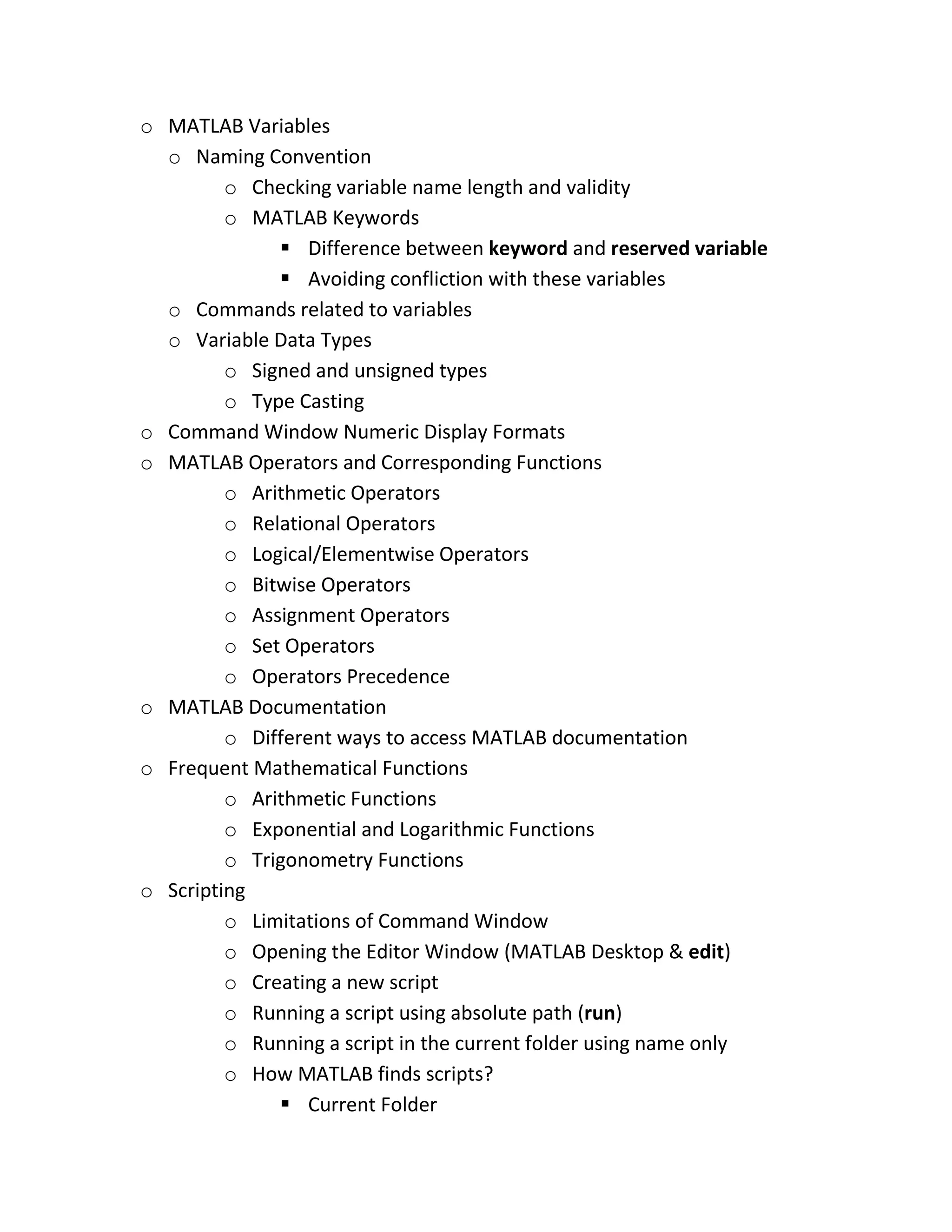 o MATLAB Variables o Naming Convention o Checking variable name length and validity o MATLAB Keywords  Difference between keyword and reserved variable  Avoiding confliction with these variables o Commands related to variables o Variable Data Types o Signed and unsigned types o Type Casting o Command Window Numeric Display Formats o MATLAB Operators and Corresponding Functions o Arithmetic Operators o Relational Operators o Logical/Elementwise Operators o Bitwise Operators o Assignment Operators o Set Operators o Operators Precedence o MATLAB Documentation o Different ways to access MATLAB documentation o Frequent Mathematical Functions o Arithmetic Functions o Exponential and Logarithmic Functions o Trigonometry Functions o Scripting o Limitations of Command Window o Opening the Editor Window (MATLAB Desktop & edit) o Creating a new script o Running a script using absolute path (run) o Running a script in the current folder using name only o How MATLAB finds scripts?  Current Folder 