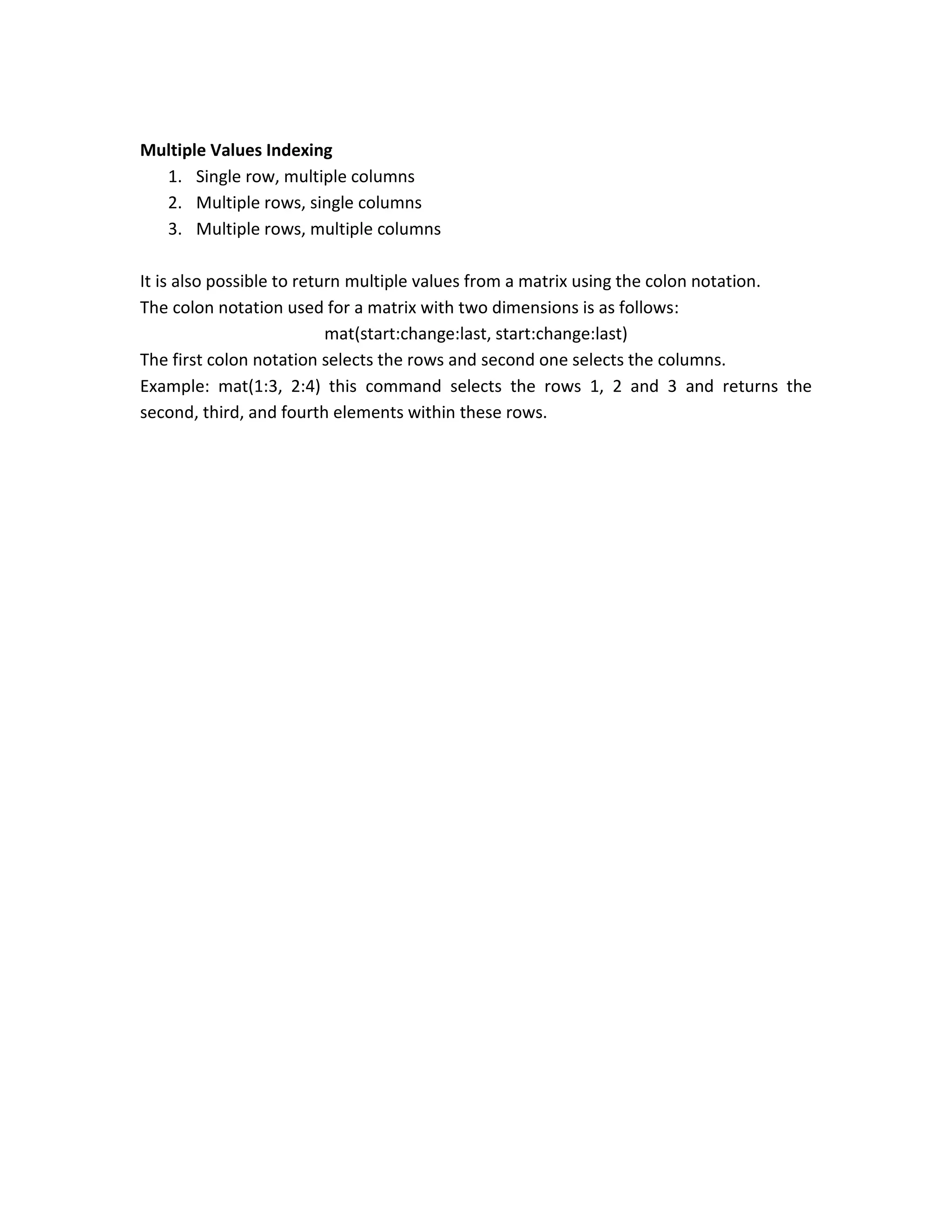Multiple Values Indexing 1. Single row, multiple columns 2. Multiple rows, single columns 3. Multiple rows, multiple columns It is also possible to return multiple values from a matrix using the colon notation. The colon notation used for a matrix with two dimensions is as follows: mat(start:change:last, start:change:last) The first colon notation selects the rows and second one selects the columns. Example: mat(1:3, 2:4) this command selects the rows 1, 2 and 3 and returns the second, third, and fourth elements within these rows. 
