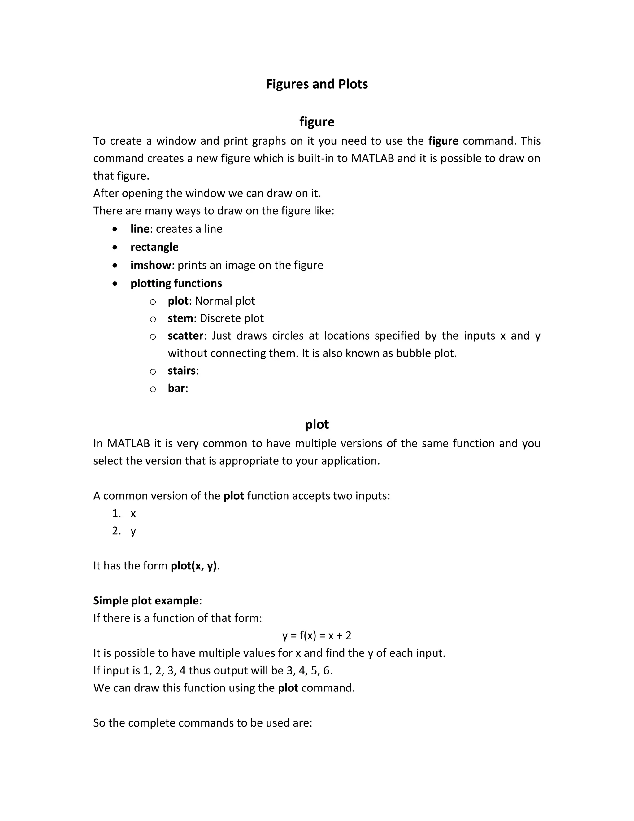 Figures and Plots figure To create a window and print graphs on it you need to use the figure command. This command creates a new figure which is built-in to MATLAB and it is possible to draw on that figure. After opening the window we can draw on it. There are many ways to draw on the figure like:  line: creates a line  rectangle  imshow: prints an image on the figure  plotting functions o plot: Normal plot o stem: Discrete plot o scatter: Just draws circles at locations specified by the inputs x and y without connecting them. It is also known as bubble plot. o stairs: o bar: plot In MATLAB it is very common to have multiple versions of the same function and you select the version that is appropriate to your application. A common version of the plot function accepts two inputs: 1. x 2. y It has the form plot(x, y). Simple plot example: If there is a function of that form: y = f(x) = x + 2 It is possible to have multiple values for x and find the y of each input. If input is 1, 2, 3, 4 thus output will be 3, 4, 5, 6. We can draw this function using the plot command. So the complete commands to be used are: 