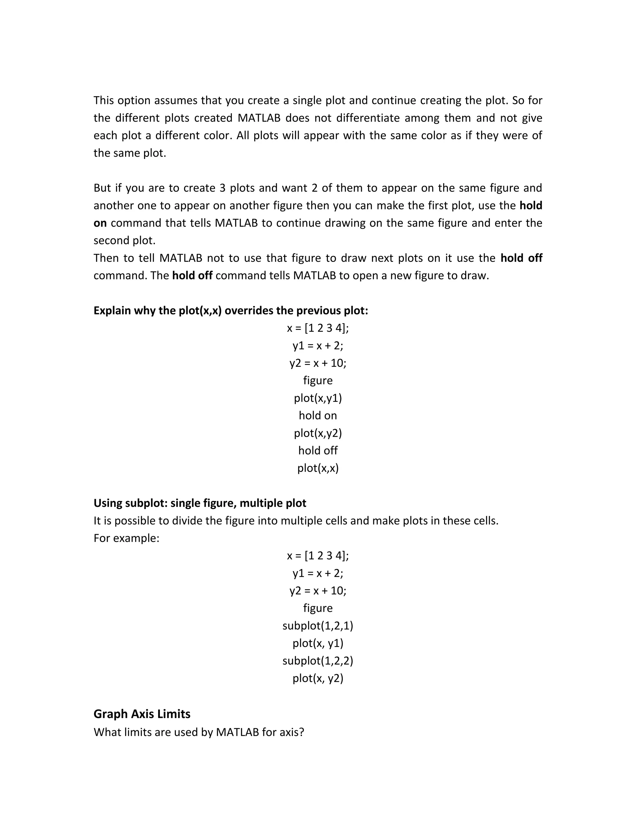 This option assumes that you create a single plot and continue creating the plot. So for the different plots created MATLAB does not differentiate among them and not give each plot a different color. All plots will appear with the same color as if they were of the same plot. But if you are to create 3 plots and want 2 of them to appear on the same figure and another one to appear on another figure then you can make the first plot, use the hold on command that tells MATLAB to continue drawing on the same figure and enter the second plot. Then to tell MATLAB not to use that figure to draw next plots on it use the hold off command. The hold off command tells MATLAB to open a new figure to draw. Explain why the plot(x,x) overrides the previous plot: x = [1 2 3 4]; y1 = x + 2; y2 = x + 10; figure plot(x,y1) hold on plot(x,y2) hold off plot(x,x) Using subplot: single figure, multiple plot It is possible to divide the figure into multiple cells and make plots in these cells. For example: x = [1 2 3 4]; y1 = x + 2; y2 = x + 10; figure subplot(1,2,1) plot(x, y1) subplot(1,2,2) plot(x, y2) Graph Axis Limits What limits are used by MATLAB for axis? 