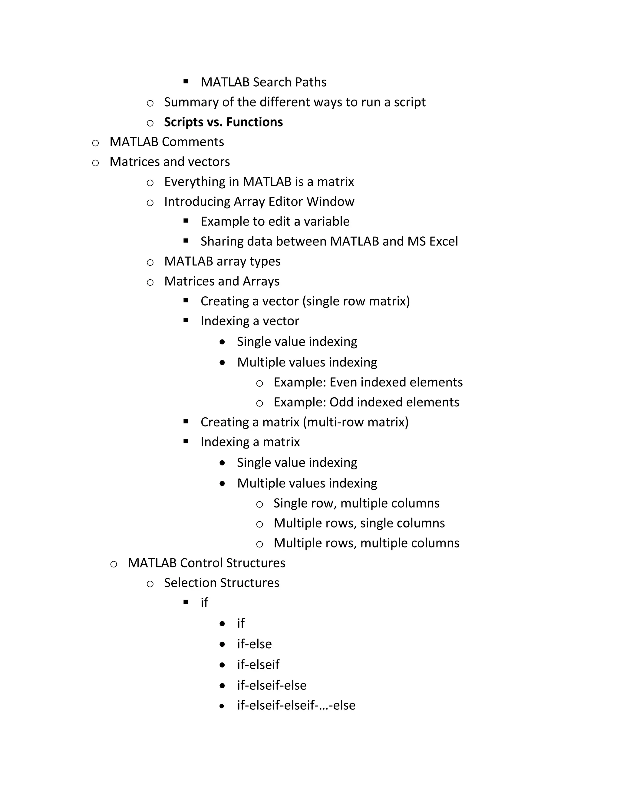  MATLAB Search Paths o Summary of the different ways to run a script o Scripts vs. Functions o MATLAB Comments o Matrices and vectors o Everything in MATLAB is a matrix o Introducing Array Editor Window  Example to edit a variable  Sharing data between MATLAB and MS Excel o MATLAB array types o Matrices and Arrays  Creating a vector (single row matrix)  Indexing a vector  Single value indexing  Multiple values indexing o Example: Even indexed elements o Example: Odd indexed elements  Creating a matrix (multi-row matrix)  Indexing a matrix  Single value indexing  Multiple values indexing o Single row, multiple columns o Multiple rows, single columns o Multiple rows, multiple columns o MATLAB Control Structures o Selection Structures  if  if  if-else  if-elseif  if-elseif-else  if-elseif-elseif-…-else 