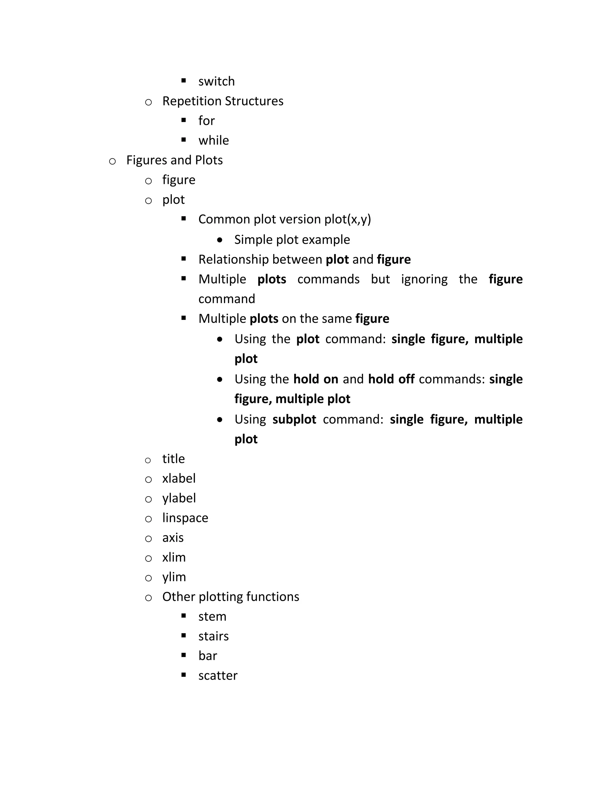  switch o Repetition Structures  for  while o Figures and Plots o figure o plot  Common plot version plot(x,y)  Simple plot example  Relationship between plot and figure  Multiple plots commands but ignoring the figure command  Multiple plots on the same figure  Using the plot command: single figure, multiple plot  Using the hold on and hold off commands: single figure, multiple plot  Using subplot command: single figure, multiple plot o title o xlabel o ylabel o linspace o axis o xlim o ylim o Other plotting functions  stem  stairs  bar  scatter 