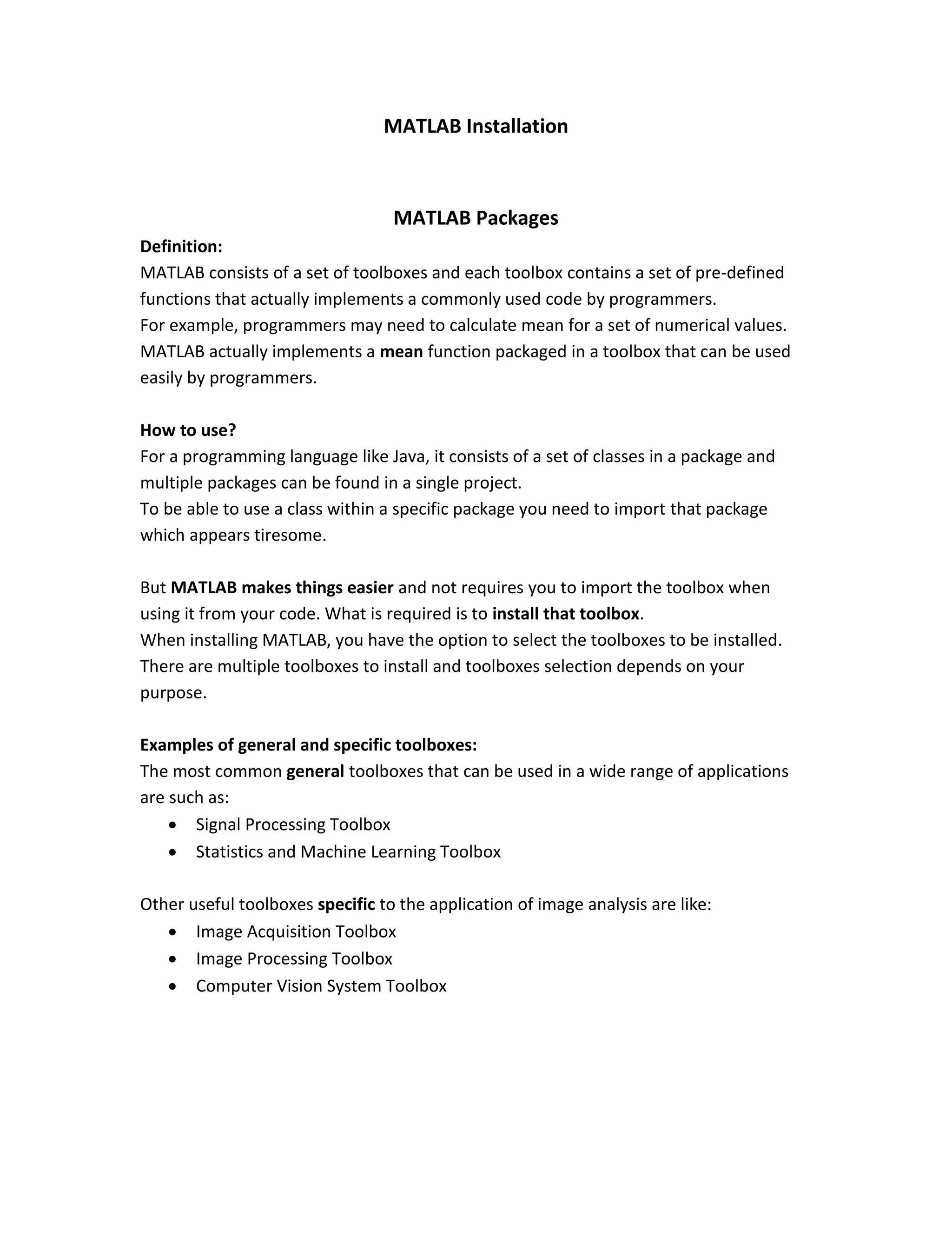 MATLAB Installation MATLAB Packages Definition: MATLAB consists of a set of toolboxes and each toolbox contains a set of pre-defined functions that actually implements a commonly used code by programmers. For example, programmers may need to calculate mean for a set of numerical values. MATLAB actually implements a mean function packaged in a toolbox that can be used easily by programmers. How to use? For a programming language like Java, it consists of a set of classes in a package and multiple packages can be found in a single project. To be able to use a class within a specific package you need to import that package which appears tiresome. But MATLAB makes things easier and not requires you to import the toolbox when using it from your code. What is required is to install that toolbox. When installing MATLAB, you have the option to select the toolboxes to be installed. There are multiple toolboxes to install and toolboxes selection depends on your purpose. Examples of general and specific toolboxes: The most common general toolboxes that can be used in a wide range of applications are such as:  Signal Processing Toolbox  Statistics and Machine Learning Toolbox Other useful toolboxes specific to the application of image analysis are like:  Image Acquisition Toolbox  Image Processing Toolbox  Computer Vision System Toolbox 