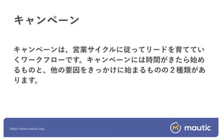 https://www.mautic.org
キャンペーンは、営業サイクルに従ってリードを育ててい
くワークフローです。キャンペーンには時間がきたら始め
るものと、他の要因をきっかけに始まるものの２種類があ
ります。
キャンペーン
 