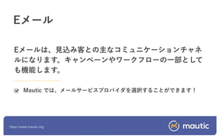 https://www.mautic.org
Eメールは、見込み客との主なコミュニケーションチャネ
ルになります。キャンペーンやワークフローの一部として
も機能します。
Mautic では、メールサービスプロバイダを選択することができます！
Eメール
 