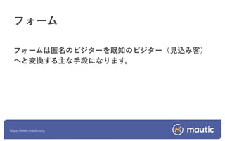 https://www.mautic.org
フォームは匿名のビジターを既知のビジター（見込み客）
へと変換する主な手段になります。
フォーム
 