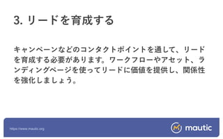 https://www.mautic.org
キャンペーンなどのコンタクトポイントを通して、リード
を育成する必要があります。ワークフローやアセット、ラ
ンディングページを使ってリードに価値を提供し、関係性
を強化しましょう。
3. リードを育成する
 