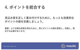 https://www.mautic.org
見込み客を正しく重み付けするために、もっとも効果的な
ポイントの値を定義しましょう。
重要：より正確な結果を得るために、常にポイントの値を更新し、改善し、修
正する必要があります。
4. ポイントを統合する
 