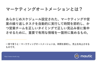 https://www.mautic.org
あらかじめスケジュール設定された、マーケティングや営
業の繰り返しタスクを自動的に実行して時間を節約し、か
つ営業チームを正しいタイミングで正しい見込み客に集中
させるために、重要で有用な情報を一箇所に集めるもの。
一言で言うと：マーケティングオートメーションは、時間を節約し、売上を向上させる
ものです。
マーケティングオートメーションとは？
 
