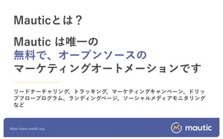 https://www.mautic.org
Mauticとは？
Mautic は唯一の
無料で、オープンソースの
マーケティングオートメーションです
リードナーチャリング、トラッキング、マーケティングキャンペーン、ドリッ
プフロープログラム、ランディングページ、ソーシャルメディアモニタリング
など
 