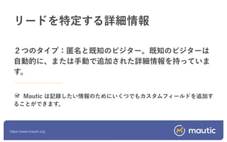 https://www.mautic.org
２つのタイプ：匿名と既知のビジター。既知のビジターは
自動的に、または手動で追加された詳細情報を持っていま
す。
Mautic は記録したい情報のためにいくつでもカスタムフィールドを追加す
ることができます。
リードを特定する詳細情報
 