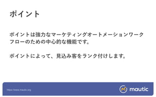 https://www.mautic.org
ポイントは強力なマーケティングオートメーションワーク
フローのための中心的な機能です。
ポイントによって、見込み客をランク付けします。
ポイント
 