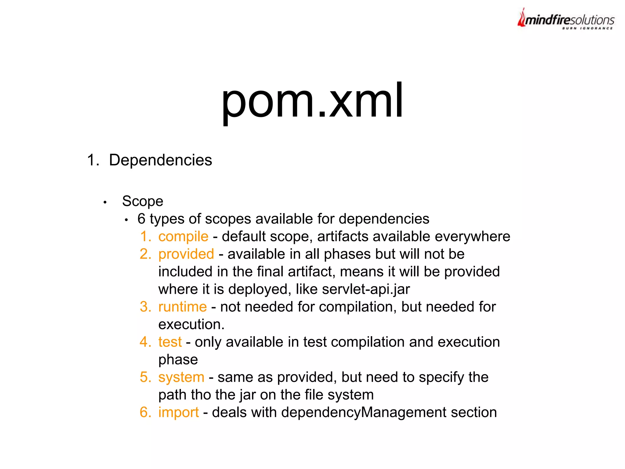 1. Dependencies
pom.xml
• Scope
• 6 types of scopes available for dependencies
1. compile - default scope, artifacts available everywhere
2. provided - available in all phases but will not be
included in the final artifact, means it will be provided
where it is deployed, like servlet-api.jar
3. runtime - not needed for compilation, but needed for
execution.
4. test - only available in test compilation and execution
phase
5. system - same as provided, but need to specify the
path tho the jar on the file system
6. import - deals with dependencyManagement section
 