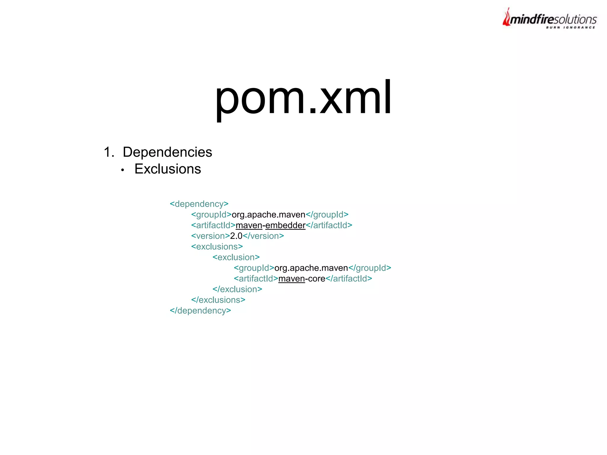 1. Dependencies
• Exclusions
pom.xml
<dependency>
<groupId>org.apache.maven</groupId>
<artifactId>maven-embedder</artifactId>
<version>2.0</version>
<exclusions>
<exclusion>
<groupId>org.apache.maven</groupId>
<artifactId>maven-core</artifactId>
</exclusion>
</exclusions>
</dependency>
 