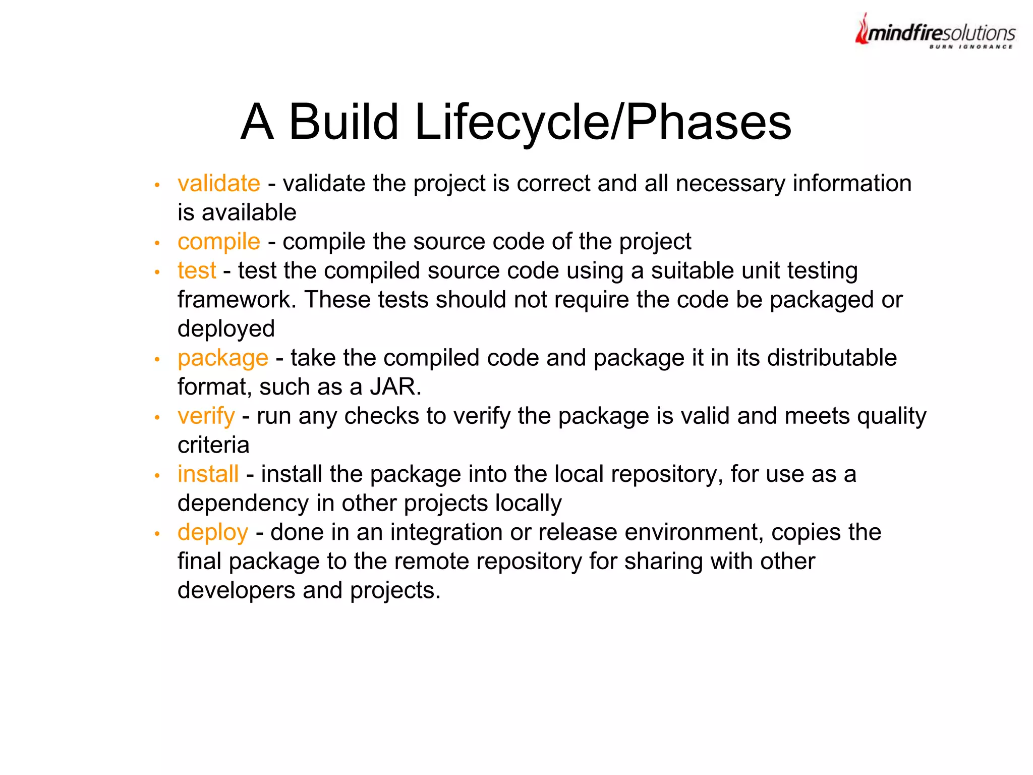 • validate - validate the project is correct and all necessary information
is available
• compile - compile the source code of the project
• test - test the compiled source code using a suitable unit testing
framework. These tests should not require the code be packaged or
deployed
• package - take the compiled code and package it in its distributable
format, such as a JAR.
• verify - run any checks to verify the package is valid and meets quality
criteria
• install - install the package into the local repository, for use as a
dependency in other projects locally
• deploy - done in an integration or release environment, copies the
final package to the remote repository for sharing with other
developers and projects.
A Build Lifecycle/Phases
 