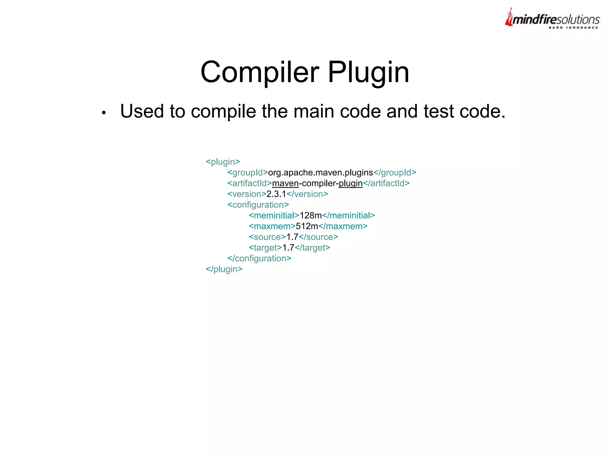 • Used to compile the main code and test code.
Compiler Plugin
<plugin>
<groupId>org.apache.maven.plugins</groupId>
<artifactId>maven-compiler-plugin</artifactId>
<version>2.3.1</version>
<configuration>
<meminitial>128m</meminitial>
<maxmem>512m</maxmem>
<source>1.7</source>
<target>1.7</target>
</configuration>
</plugin>
 