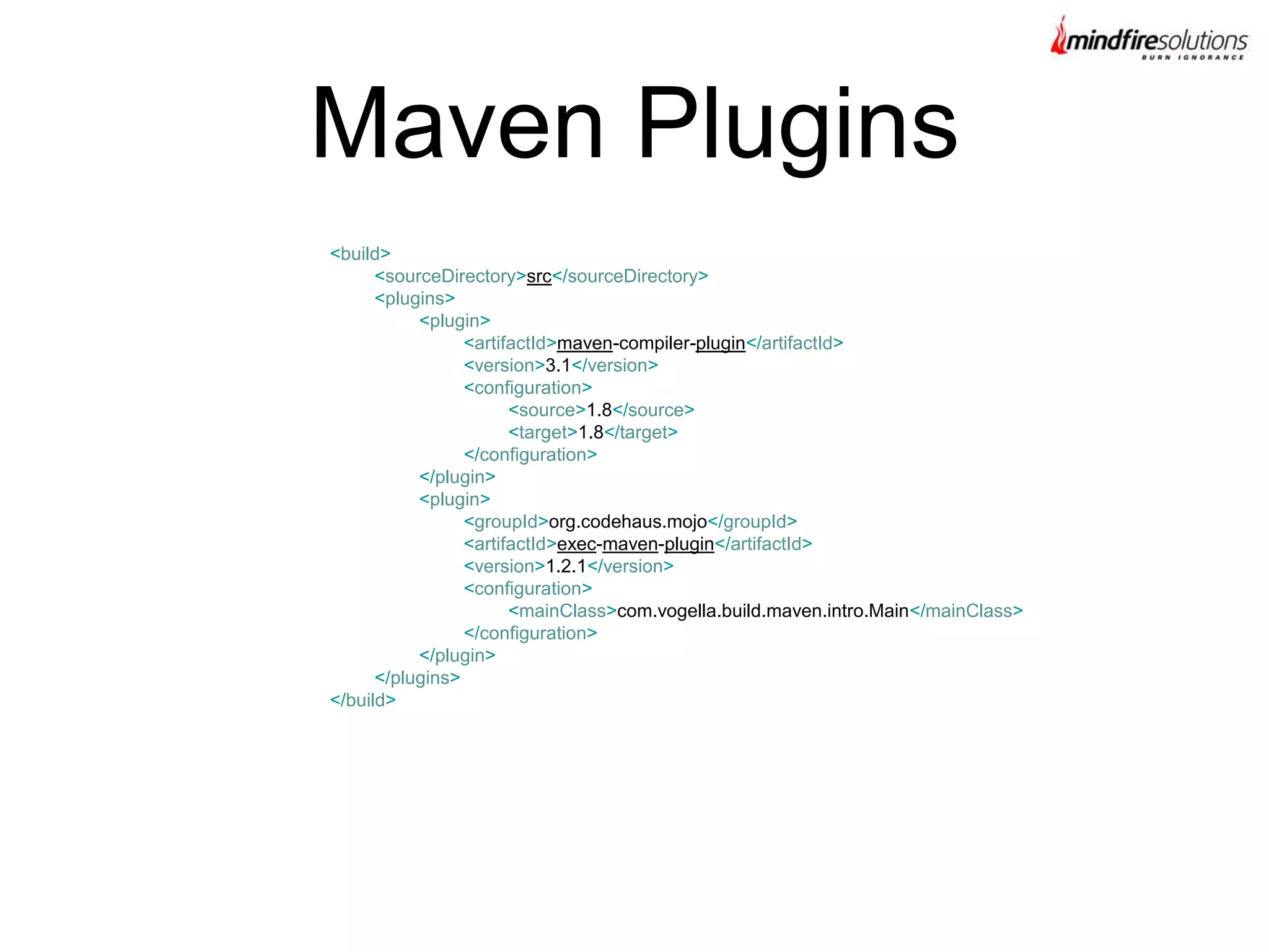 Maven Plugins
<build>
<sourceDirectory>src</sourceDirectory>
<plugins>
<plugin>
<artifactId>maven-compiler-plugin</artifactId>
<version>3.1</version>
<configuration>
<source>1.8</source>
<target>1.8</target>
</configuration>
</plugin>
<plugin>
<groupId>org.codehaus.mojo</groupId>
<artifactId>exec-maven-plugin</artifactId>
<version>1.2.1</version>
<configuration>
<mainClass>com.vogella.build.maven.intro.Main</mainClass>
</configuration>
</plugin>
</plugins>
</build>
 