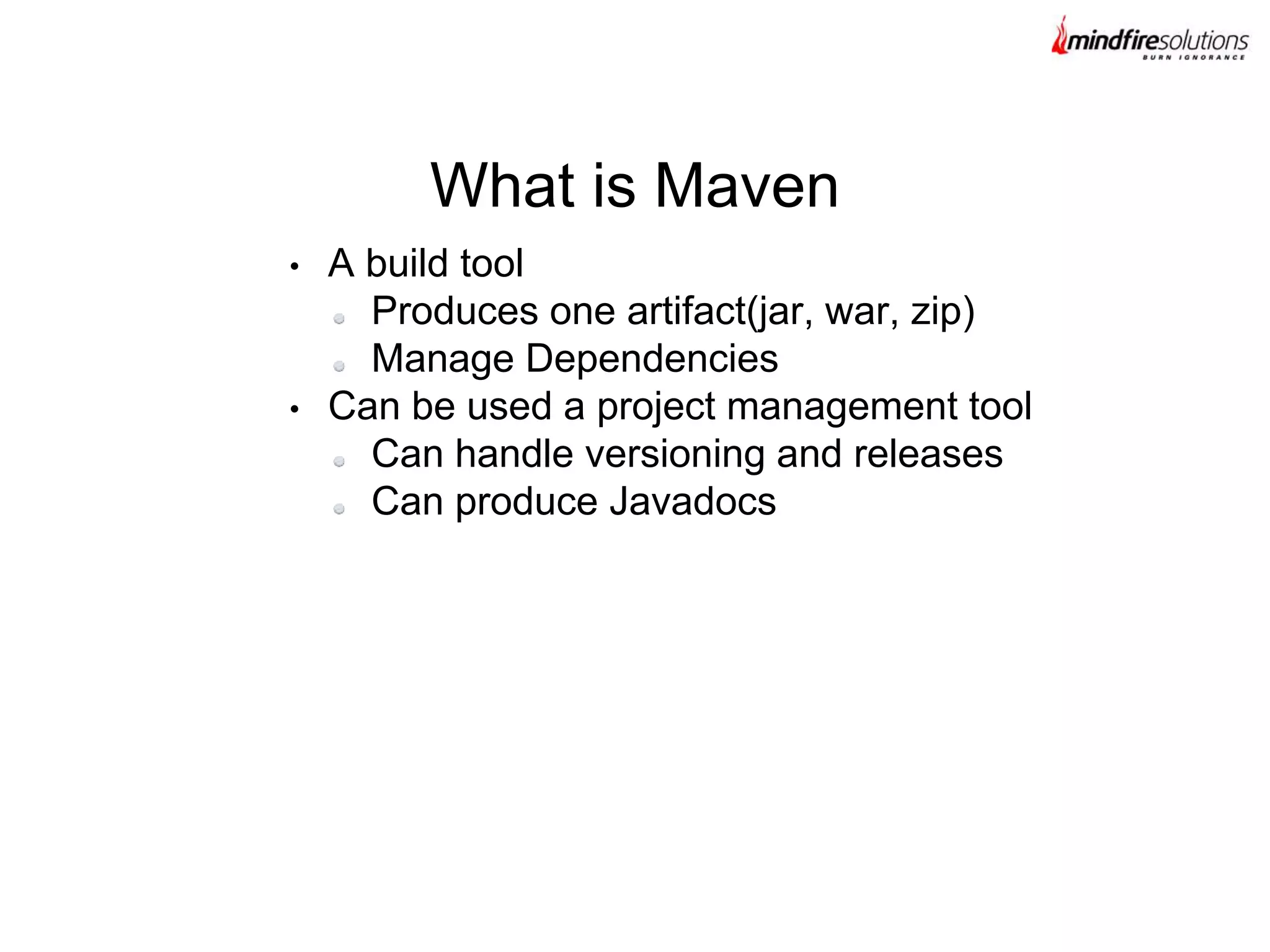 • A build tool
Produces one artifact(jar, war, zip)
Manage Dependencies
• Can be used a project management tool
Can handle versioning and releases
Can produce Javadocs
What is Maven
 