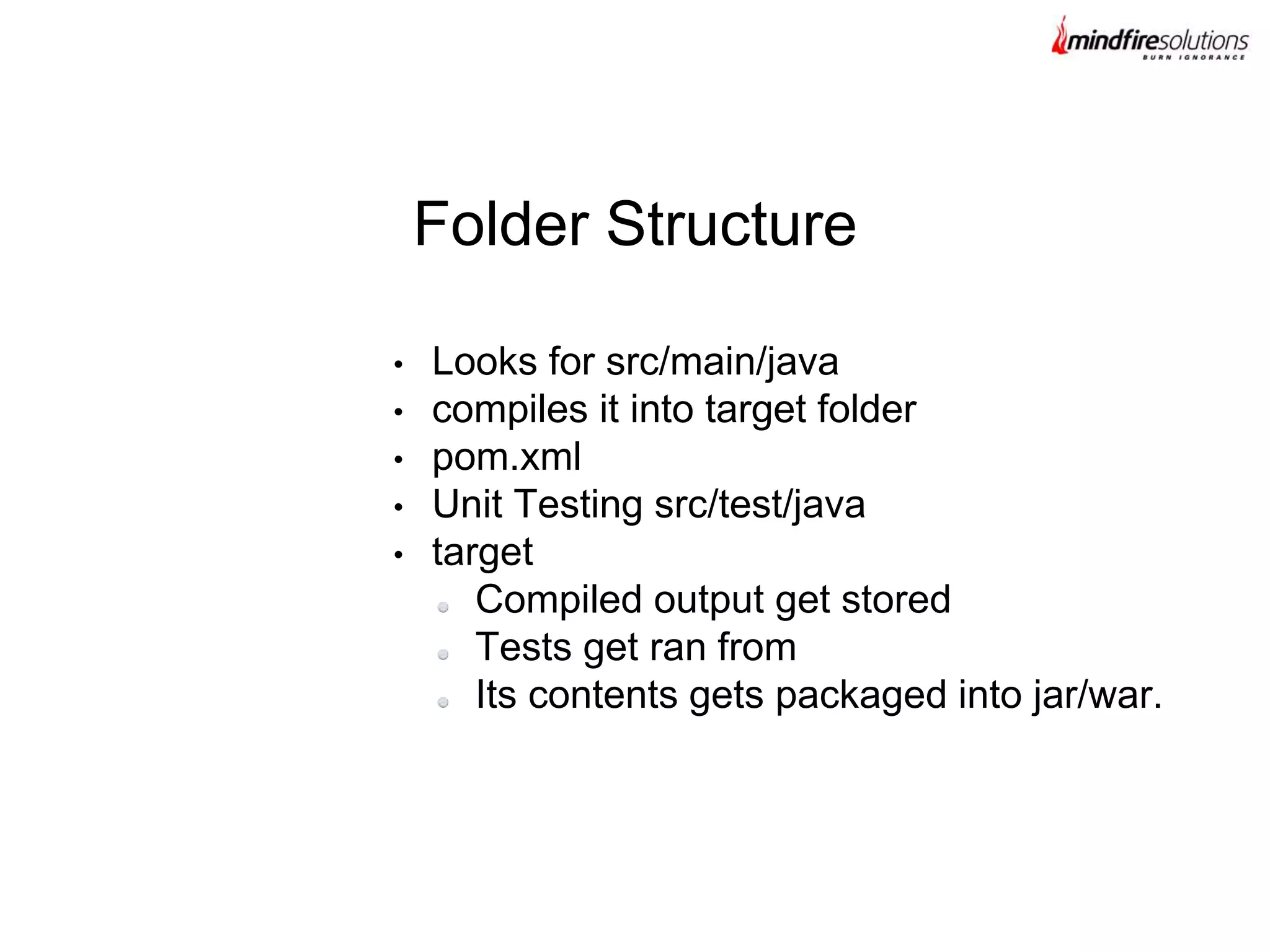 • Looks for src/main/java
• compiles it into target folder
• pom.xml
• Unit Testing src/test/java
• target
Compiled output get stored
Tests get ran from
Its contents gets packaged into jar/war.
Folder Structure
 