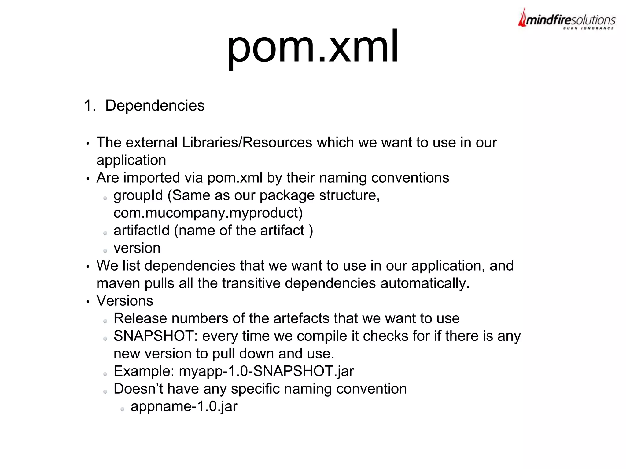1. Dependencies
• The external Libraries/Resources which we want to use in our
application
• Are imported via pom.xml by their naming conventions
groupId (Same as our package structure,
com.mucompany.myproduct)
artifactId (name of the artifact )
version
• We list dependencies that we want to use in our application, and
maven pulls all the transitive dependencies automatically.
• Versions
Release numbers of the artefacts that we want to use
SNAPSHOT: every time we compile it checks for if there is any
new version to pull down and use.
Example: myapp-1.0-SNAPSHOT.jar
Doesn’t have any specific naming convention
appname-1.0.jar
pom.xml
 