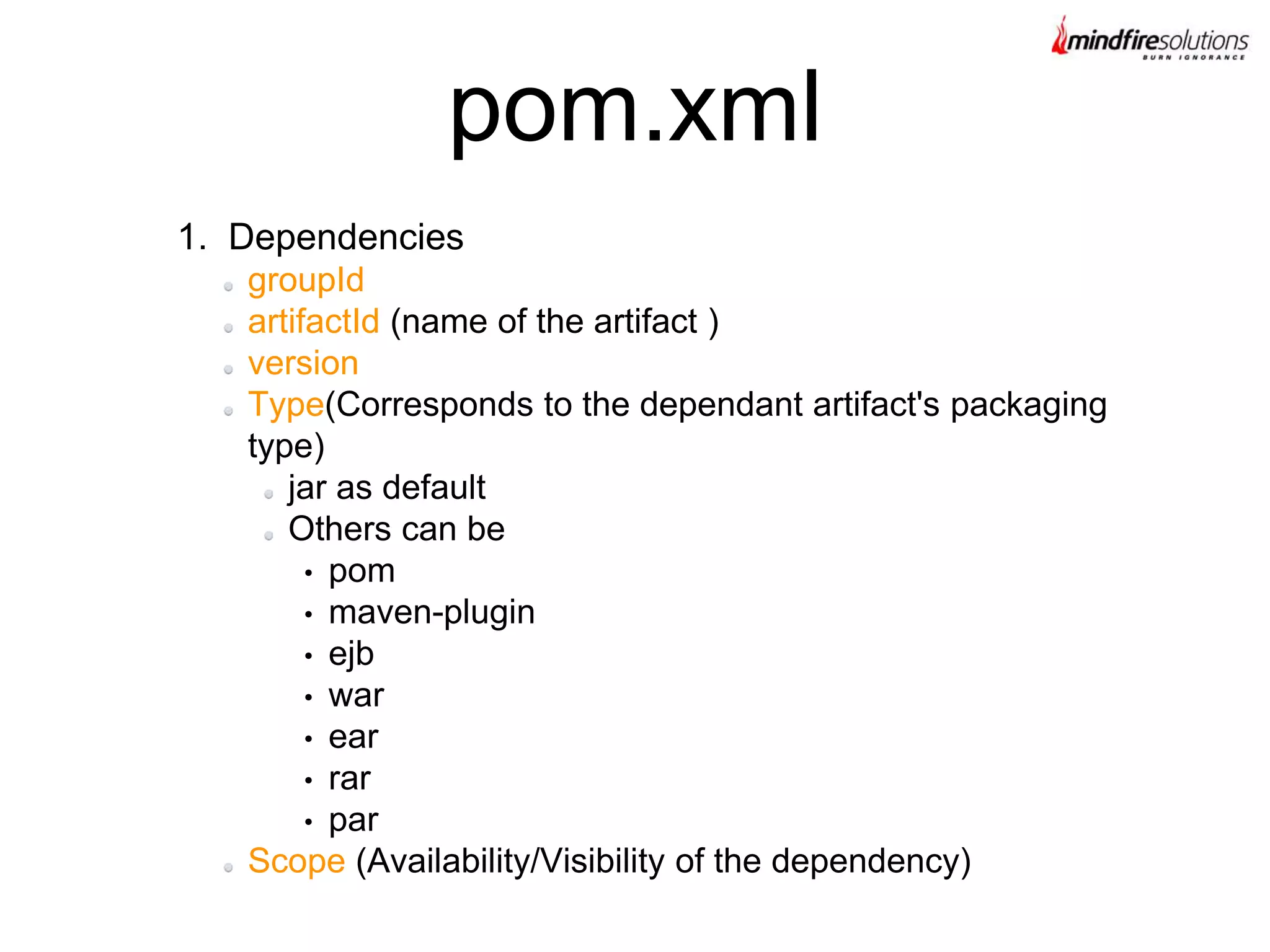 1. Dependencies
groupId
artifactId (name of the artifact )
version
Type(Corresponds to the dependant artifact's packaging
type)
jar as default
Others can be
• pom
• maven-plugin
• ejb
• war
• ear
• rar
• par
Scope (Availability/Visibility of the dependency)
pom.xml
 