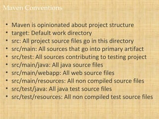 Maven Conventions
• Maven is opinionated about project structure
• target: Default work directory
• src: All project source files go in this directory
• src/main: All sources that go into primary artifact
• src/test: All sources contributing to testing project
• src/main/java: All java source files
• src/main/webapp: All web source files
• src/main/resources: All non compiled source files
• src/test/java: All java test source files
• src/test/resources: All non compiled test source files
 
