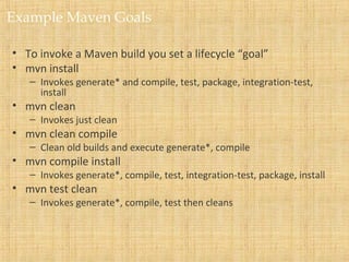 Example Maven Goals
• To invoke a Maven build you set a lifecycle “goal”
• mvn install
– Invokes generate* and compile, test, package, integration-test,
install
• mvn clean
– Invokes just clean
• mvn clean compile
– Clean old builds and execute generate*, compile
• mvn compile install
– Invokes generate*, compile, test, integration-test, package, install
• mvn test clean
– Invokes generate*, compile, test then cleans
 