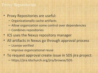 Proxy Repositories
• Proxy Repositories are useful:
– Organizationally cache artifacts
– Allow organization some control over dependencies
– Combines repositories
• ICS uses the Nexus repository manager
• All artifacts in Nexus go through approval process
– License verified
– Improve organizational reuse
• To request approval create issue in SDS jira project:
– https://jira.ldschurch.org/jira/browse/SDS
 