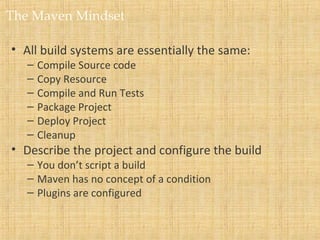 The Maven Mindset
• All build systems are essentially the same:
– Compile Source code
– Copy Resource
– Compile and Run Tests
– Package Project
– Deploy Project
– Cleanup
• Describe the project and configure the build
– You don’t script a build
– Maven has no concept of a condition
– Plugins are configured
 