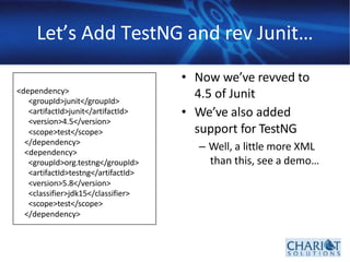 Let’s Add TestNG and rev Junit…
• Now we’ve revved to
4.5 of Junit
• We’ve also added
support for TestNG
– Well, a little more XML
than this, see a demo…
<dependency>
<groupId>junit</groupId>
<artifactId>junit</artifactId>
<version>4.5</version>
<scope>test</scope>
</dependency>
<dependency>
<groupId>org.testng</groupId>
<artifactId>testng</artifactId>
<version>5.8</version>
<classifier>jdk15</classifier>
<scope>test</scope>
</dependency>
 