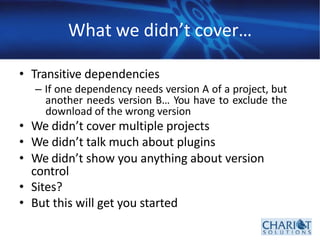 What we didn’t cover…
• Transitive dependencies
– If one dependency needs version A of a project, but
another needs version B… You have to exclude the
download of the wrong version
• We didn’t cover multiple projects
• We didn’t talk much about plugins
• We didn’t show you anything about version
control
• Sites?
• But this will get you started
 