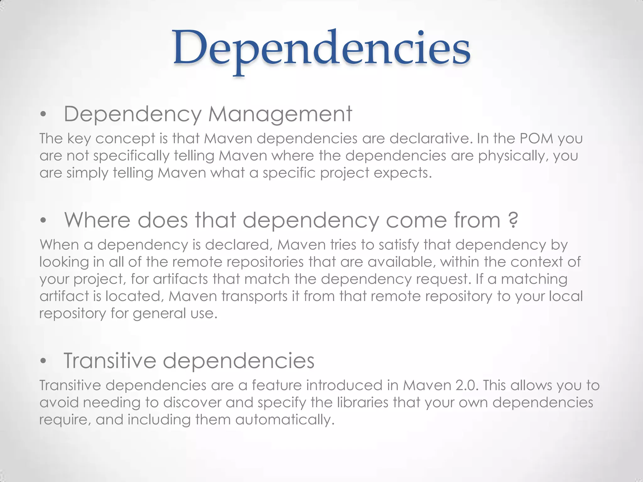 Dependencies
• Dependency Management
The key concept is that Maven dependencies are declarative. In the POM you
are not specifically telling Maven where the dependencies are physically, you
are simply telling Maven what a specific project expects.
• Where does that dependency come from ?
When a dependency is declared, Maven tries to satisfy that dependency by
looking in all of the remote repositories that are available, within the context of
your project, for artifacts that match the dependency request. If a matching
artifact is located, Maven transports it from that remote repository to your local
repository for general use.
• Transitive dependencies
Transitive dependencies are a feature introduced in Maven 2.0. This allows you to
avoid needing to discover and specify the libraries that your own dependencies
require, and including them automatically.
 