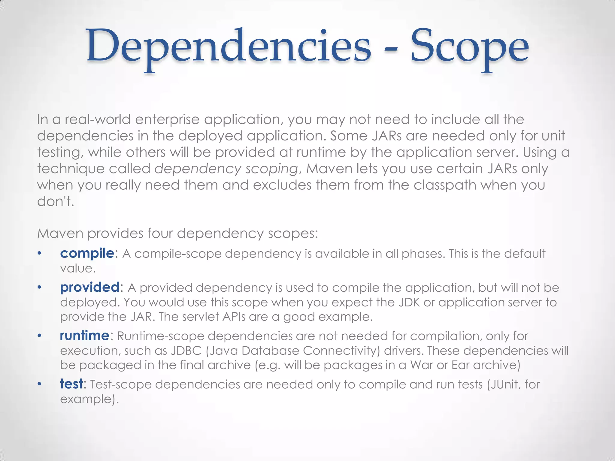 Dependencies - Scope
In a real-world enterprise application, you may not need to include all the
dependencies in the deployed application. Some JARs are needed only for unit
testing, while others will be provided at runtime by the application server. Using a
technique called dependency scoping, Maven lets you use certain JARs only
when you really need them and excludes them from the classpath when you
don't.
Maven provides four dependency scopes:
• compile: A compile-scope dependency is available in all phases. This is the default
value.
• provided: A provided dependency is used to compile the application, but will not be
deployed. You would use this scope when you expect the JDK or application server to
provide the JAR. The servlet APIs are a good example.
• runtime: Runtime-scope dependencies are not needed for compilation, only for
execution, such as JDBC (Java Database Connectivity) drivers. These dependencies will
be packaged in the final archive (e.g. will be packages in a War or Ear archive)
• test: Test-scope dependencies are needed only to compile and run tests (JUnit, for
example).
 