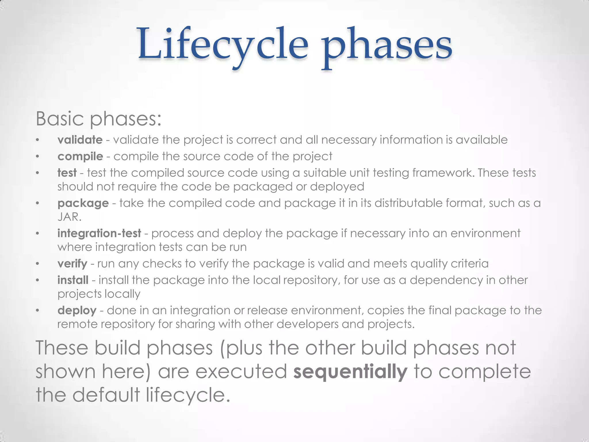 Lifecycle phases
Basic phases:
• validate - validate the project is correct and all necessary information is available
• compile - compile the source code of the project
• test - test the compiled source code using a suitable unit testing framework. These tests
should not require the code be packaged or deployed
• package - take the compiled code and package it in its distributable format, such as a
JAR.
• integration-test - process and deploy the package if necessary into an environment
where integration tests can be run
• verify - run any checks to verify the package is valid and meets quality criteria
• install - install the package into the local repository, for use as a dependency in other
projects locally
• deploy - done in an integration or release environment, copies the final package to the
remote repository for sharing with other developers and projects.
These build phases (plus the other build phases not
shown here) are executed sequentially to complete
the default lifecycle.
 