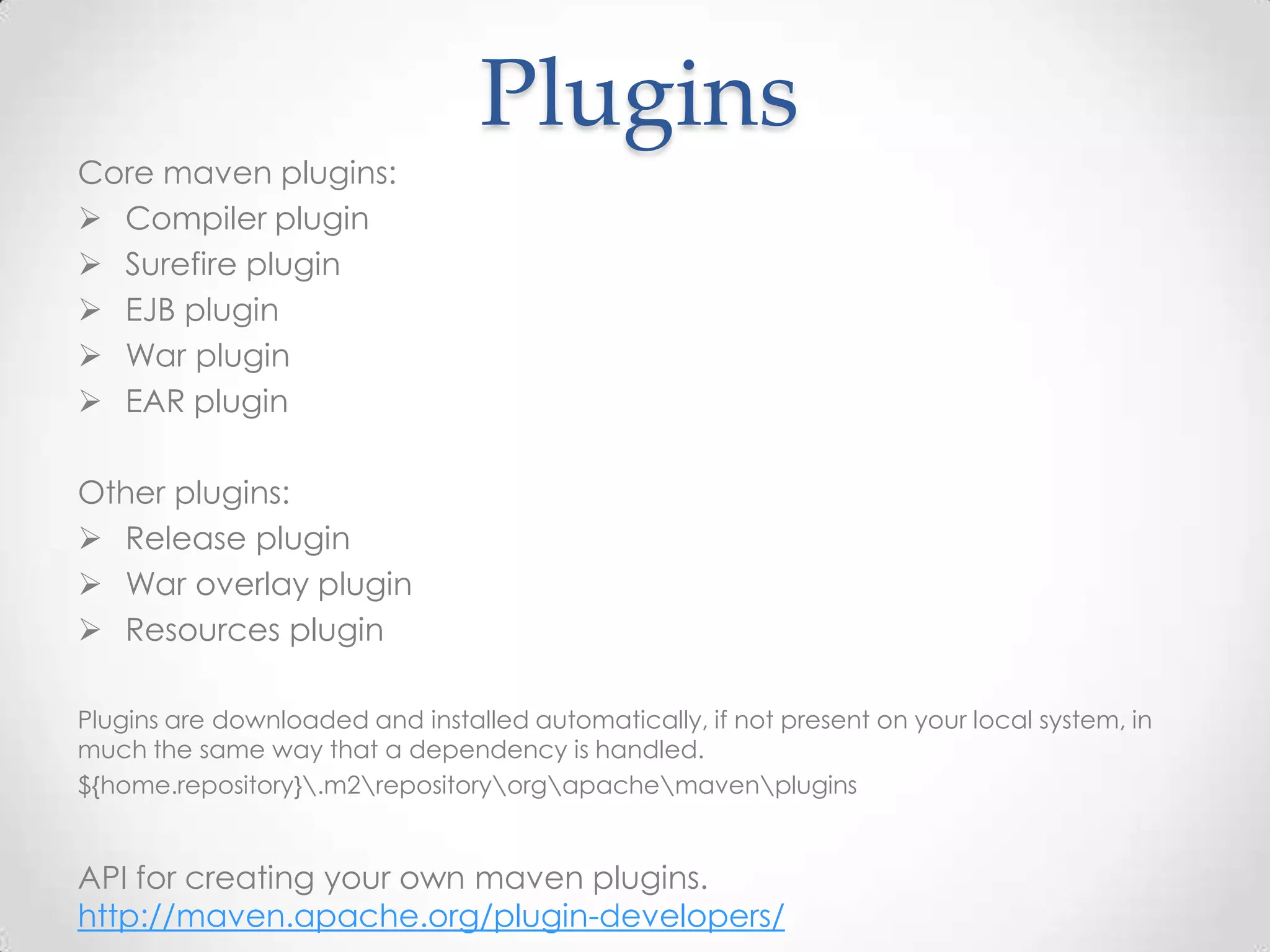 Plugins
Core maven plugins:
 Compiler plugin
 Surefire plugin
 EJB plugin
 War plugin
 EAR plugin
Other plugins:
 Release plugin
 War overlay plugin
 Resources plugin
Plugins are downloaded and installed automatically, if not present on your local system, in
much the same way that a dependency is handled.
${home.repository}.m2repositoryorgapachemavenplugins
API for creating your own maven plugins.
http://maven.apache.org/plugin-developers/
 