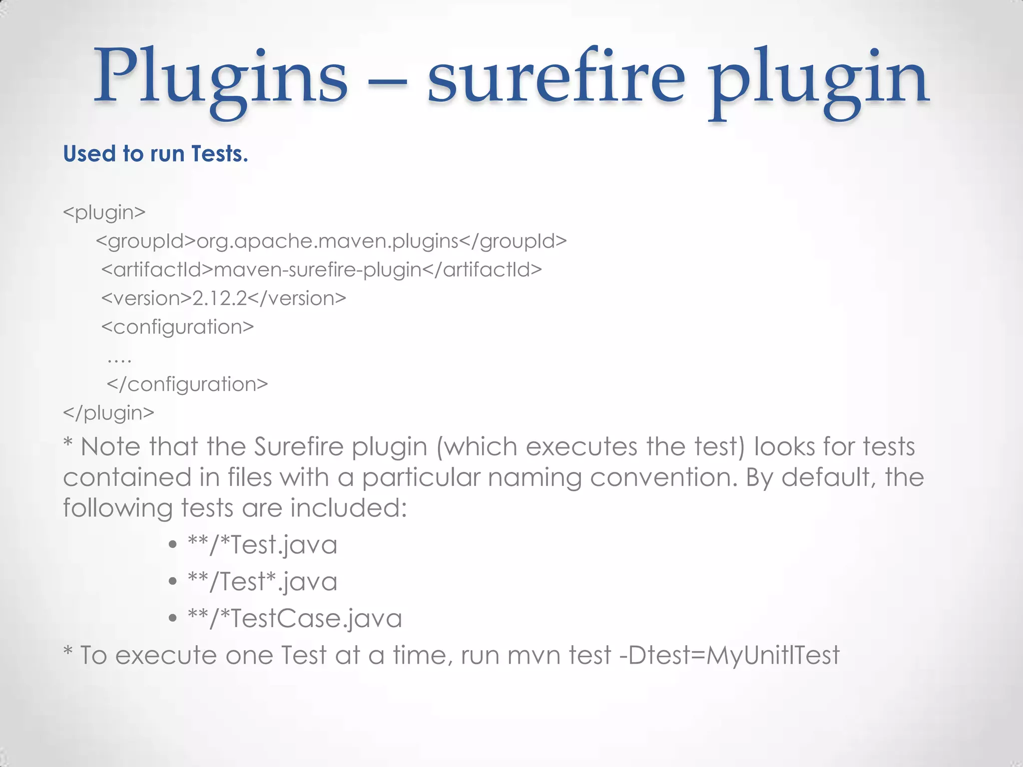 Plugins – surefire plugin
Used to run Tests.
<plugin>
<groupId>org.apache.maven.plugins</groupId>
<artifactId>maven-surefire-plugin</artifactId>
<version>2.12.2</version>
<configuration>
….
</configuration>
</plugin>
* Note that the Surefire plugin (which executes the test) looks for tests
contained in files with a particular naming convention. By default, the
following tests are included:
• **/*Test.java
• **/Test*.java
• **/*TestCase.java
* To execute one Test at a time, run mvn test -Dtest=MyUnitlTest
 