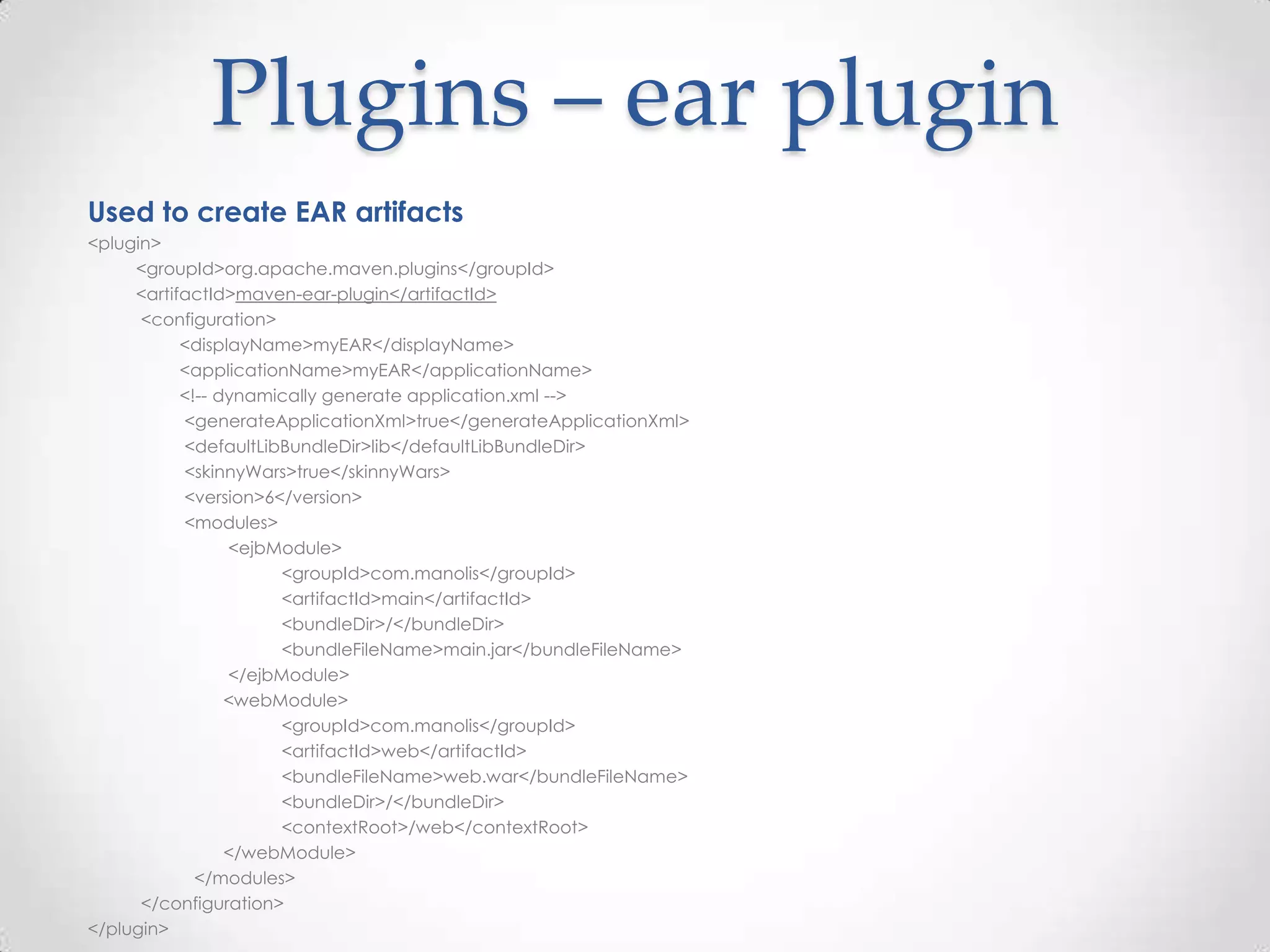 Plugins – ear plugin
Used to create EAR artifacts
<plugin>
<groupId>org.apache.maven.plugins</groupId>
<artifactId>maven-ear-plugin</artifactId>
<configuration>
<displayName>myEAR</displayName>
<applicationName>myEAR</applicationName>
<!-- dynamically generate application.xml -->
<generateApplicationXml>true</generateApplicationXml>
<defaultLibBundleDir>lib</defaultLibBundleDir>
<skinnyWars>true</skinnyWars>
<version>6</version>
<modules>
<ejbModule>
<groupId>com.manolis</groupId>
<artifactId>main</artifactId>
<bundleDir>/</bundleDir>
<bundleFileName>main.jar</bundleFileName>
</ejbModule>
<webModule>
<groupId>com.manolis</groupId>
<artifactId>web</artifactId>
<bundleFileName>web.war</bundleFileName>
<bundleDir>/</bundleDir>
<contextRoot>/web</contextRoot>
</webModule>
</modules>
</configuration>
</plugin>
 