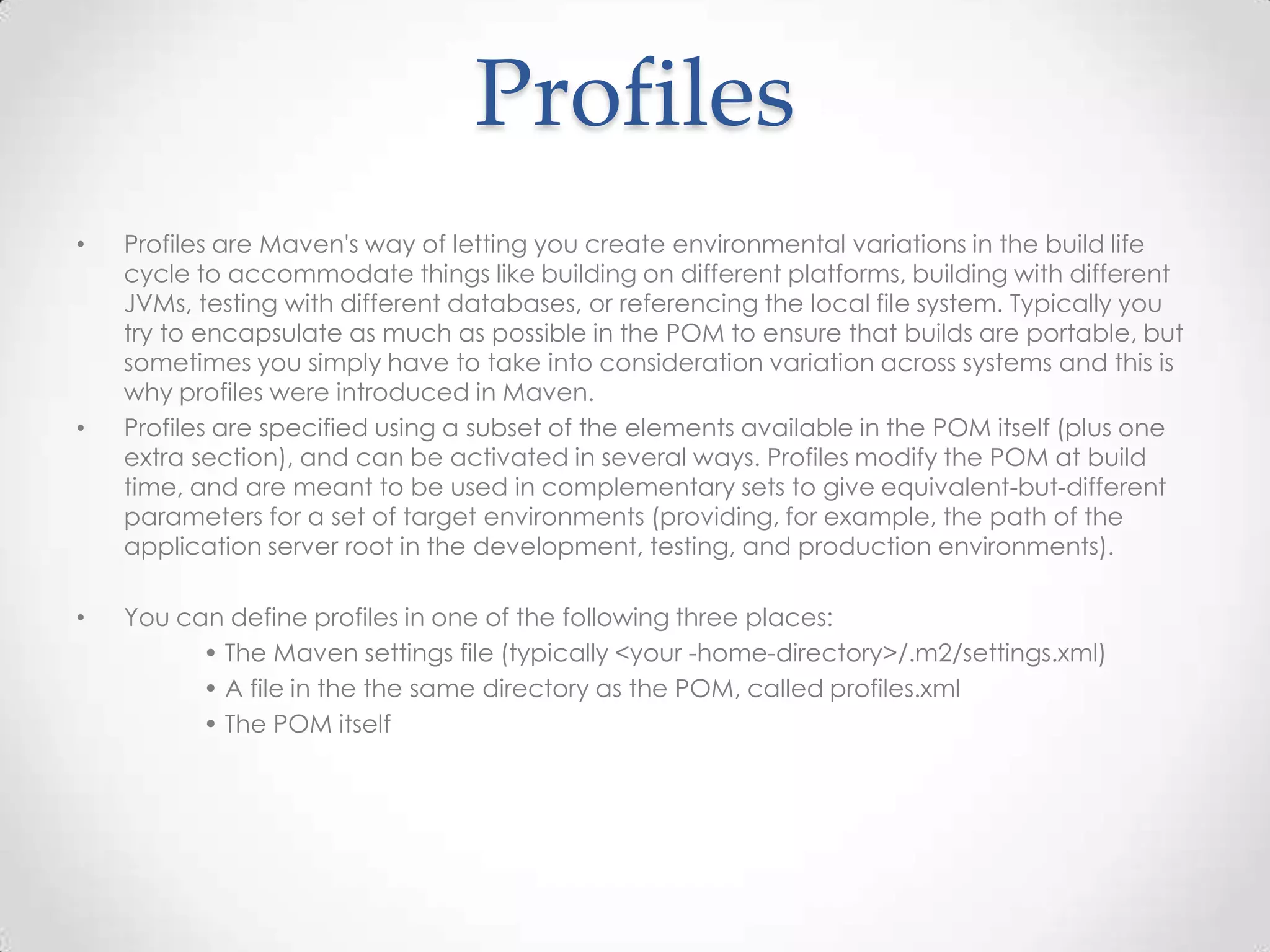 Profiles
• Profiles are Maven's way of letting you create environmental variations in the build life
cycle to accommodate things like building on different platforms, building with different
JVMs, testing with different databases, or referencing the local file system. Typically you
try to encapsulate as much as possible in the POM to ensure that builds are portable, but
sometimes you simply have to take into consideration variation across systems and this is
why profiles were introduced in Maven.
• Profiles are specified using a subset of the elements available in the POM itself (plus one
extra section), and can be activated in several ways. Profiles modify the POM at build
time, and are meant to be used in complementary sets to give equivalent-but-different
parameters for a set of target environments (providing, for example, the path of the
application server root in the development, testing, and production environments).
• You can define profiles in one of the following three places:
• The Maven settings file (typically <your -home-directory>/.m2/settings.xml)
• A file in the the same directory as the POM, called profiles.xml
• The POM itself
 