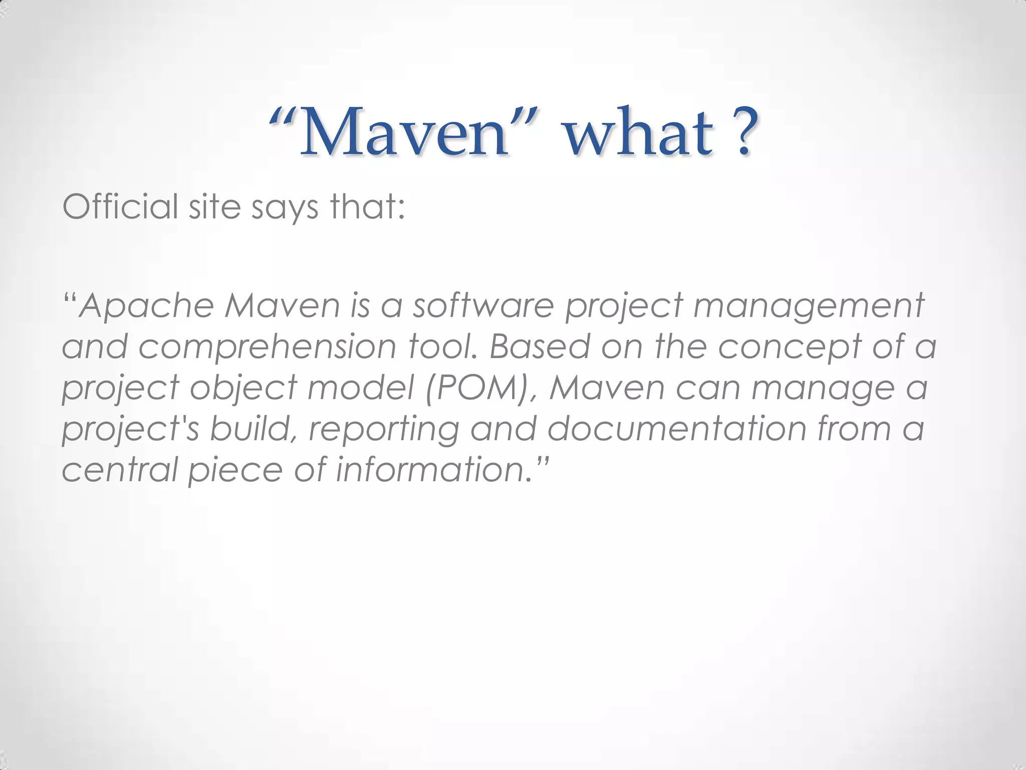 “Maven” what ?
Official site says that:
“Apache Maven is a software project management
and comprehension tool. Based on the concept of a
project object model (POM), Maven can manage a
project's build, reporting and documentation from a
central piece of information.”
 
