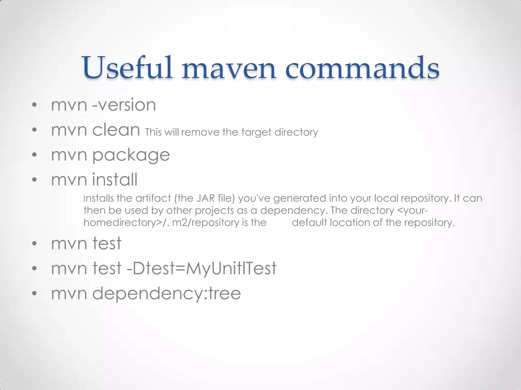 Useful maven commands
• mvn -version
• mvn clean This will remove the target directory
• mvn package
• mvn install
Installs the artifact (the JAR file) you've generated into your local repository. It can
then be used by other projects as a dependency. The directory <your-
homedirectory>/. m2/repository is the default location of the repository.
• mvn test
• mvn test -Dtest=MyUnitlTest
• mvn dependency:tree
 