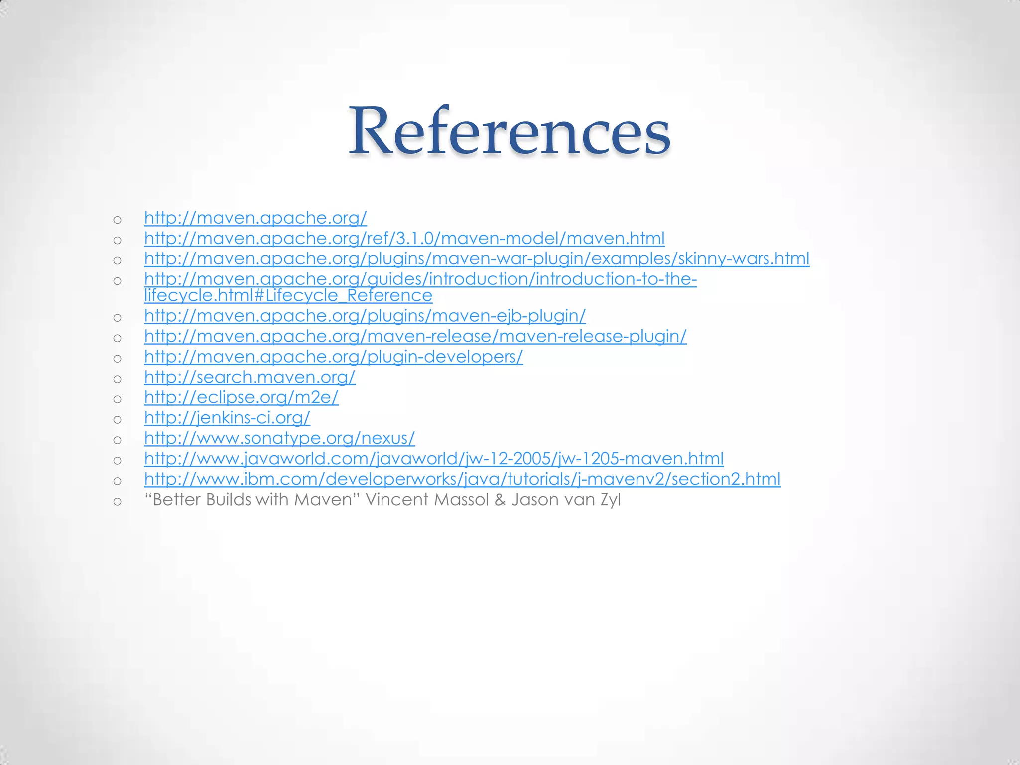 References
o http://maven.apache.org/
o http://maven.apache.org/ref/3.1.0/maven-model/maven.html
o http://maven.apache.org/plugins/maven-war-plugin/examples/skinny-wars.html
o http://maven.apache.org/guides/introduction/introduction-to-the-
lifecycle.html#Lifecycle_Reference
o http://maven.apache.org/plugins/maven-ejb-plugin/
o http://maven.apache.org/maven-release/maven-release-plugin/
o http://maven.apache.org/plugin-developers/
o http://search.maven.org/
o http://eclipse.org/m2e/
o http://jenkins-ci.org/
o http://www.sonatype.org/nexus/
o http://www.javaworld.com/javaworld/jw-12-2005/jw-1205-maven.html
o http://www.ibm.com/developerworks/java/tutorials/j-mavenv2/section2.html
o “Better Builds with Maven” Vincent Massol & Jason van Zyl
 